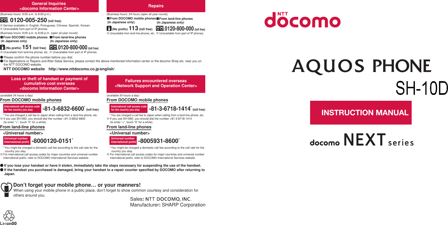 ɜġIf you lose your handset or have it stolen, immediately take the steps necessary for suspending the use of the handset. ɜġIf the handset you purchased is damaged, bring your handset to a repair counter specified by DOCOMO after returning to Japan.Sales: Manufacturer: SHARP CorporationDon’t forget your mobile phone… or your manners!When using your mobile phone in a public place, don’t forget to show common courtesy and consideration for others around you.Universal number international prefixInternational call access codefor the country you stay-81-3-6718-1414* (toll free)-8005931-8600*From land-line phonesFrom DOCOMO mobile phonesFailures encountered overseas&lt;Network Support and Operation Center&gt;&lt;Universal number&gt;* You might be charged a domestic call fee according to the call rate for the country you stay.ɦ For international call access codes for major countries and universal number international prefix, refer to DOCOMO International Services website.* You are charged a call fee to Japan when calling from a land-line phone, etc.ɦ If you use SH-09D, you should dial the number +81-3-6832-6600 (to enter “+”, touch “0” for a while).* You might be charged a domestic call fee according to the call rate for the country you stay.ɦ For international call access codes for major countries and universal number international prefix, refer to DOCOMO International Services website.* You are charged a call fee to Japan when calling from a land-line phone, etc.ɦ If you use SH-09D, you should dial the number +81-3-6718-1414 (to enter “+”, touch “0” for a while).-8000120-0151*Universal number international prefix-81-3-6832-6600* (toll free)International call access codefor the country you stayLoss or theft of handset or payment of cumulative cost overseas &lt;docomo Information Center&gt;From DOCOMO mobile phonesFrom land-line phones&lt;Universal number&gt;(available 24 hours a day)(available 24 hours a day)ɦ Unavailable from land-line phones, etc.ɡFrom DOCOMO mobile phones (In Japanese only)ɦ Unavailable from land-line phones, etc.(No prefix) 151 (toll free)ɡFrom DOCOMO mobile phones (In Japanese only)Repairs(Business hours: 24 hours (open all year round))(Business hours: 9:00 a.m. to 8:00 p.m.)ɦ Unavailable from part of IP phones.0120-800-000 (toll free)ɡFrom land-line phones (In Japanese only)0120-005-250 (toll free)ɦ Service available in: English, Portuguese, Chinese, Spanish, Korean.(Business hours: 9:00 a.m. to 8:00 p.m. (open all year round))ɦ Unavailable from part of IP phones. (No prefix) 113 (toll free)General Inquiries &lt;docomo Information Center&gt;ɜ Please confirm the phone number before you dial.ɜ For Applications or Repairs and After-Sales Service, please contact the above-mentioned information center or the docomo Shop etc. near you on the NTT DOCOMO website.NTT DOCOMO websiteȁhttp://www.nttdocomo.co.jp/english/ɦ Unavailable from part of IP phones.ɡFrom land-line phones (In Japanese only)0120-800-000 (toll free)INSTRUCTION MANUALSH-09D’12.6 (1st Edition)12F TU196 ’12.612012／7／3版