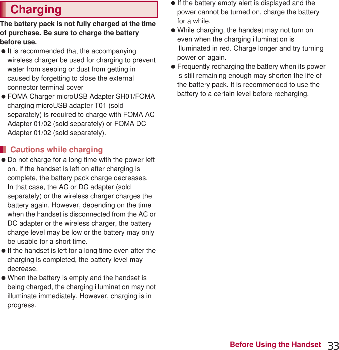 33Before Using the HandsetThe battery pack is not fully charged at the time of purchase. Be sure to charge the battery before use. It is recommended that the accompanying wireless charger be used for charging to prevent water from seeping or dust from getting in caused by forgetting to close the external connector terminal cover (nP. 35). FOMA Charger microUSB Adapter SH01/FOMA charging microUSB adapter T01 (sold separately) is required to charge with FOMA AC Adapter 01/02 (sold separately) or FOMA DC Adapter 01/02 (sold separately). Do not charge for a long time with the power left on. If the handset is left on after charging is complete, the battery pack charge decreases.In that case, the AC or DC adapter (sold separately) or the wireless charger charges the battery again. However, depending on the time when the handset is disconnected from the AC or DC adapter or the wireless charger, the battery charge level may be low or the battery may only be usable for a short time. If the handset is left for a long time even after the charging is completed, the battery level may decrease. When the battery is empty and the handset is being charged, the charging illumination may not illuminate immediately. However, charging is in progress. If the battery empty alert is displayed and the power cannot be turned on, charge the battery for a while. While charging, the handset may not turn on even when the charging illumination is illuminated in red. Charge longer and try turning power on again. Frequently recharging the battery when its power is still remaining enough may shorten the life of the battery pack. It is recommended to use the battery to a certain level before recharging.The following figures are estimated times for charging an empty battery pack with the handset turned off. The charging illumination illuminates in red while charging, and it turns off when charging is completed. If the power of the handset is off during the use of the wireless charger, the charging illumination flashes in red when charging starts. Also, the charging illumination may flash before charging finishes. Check that the battery pack has been properly attached when the charging illumination flashes in red during the use of the AC or DC adapter. The illumination also flashes in red when the battery pack has reached the end of its service life.ChargingCautions while chargingEstimated charge time and illumination displayAC Adapter 03 Approx. 220 minDC Adapter 03 Approx. 230 minWireless Charger SH02 Approx. 240 min