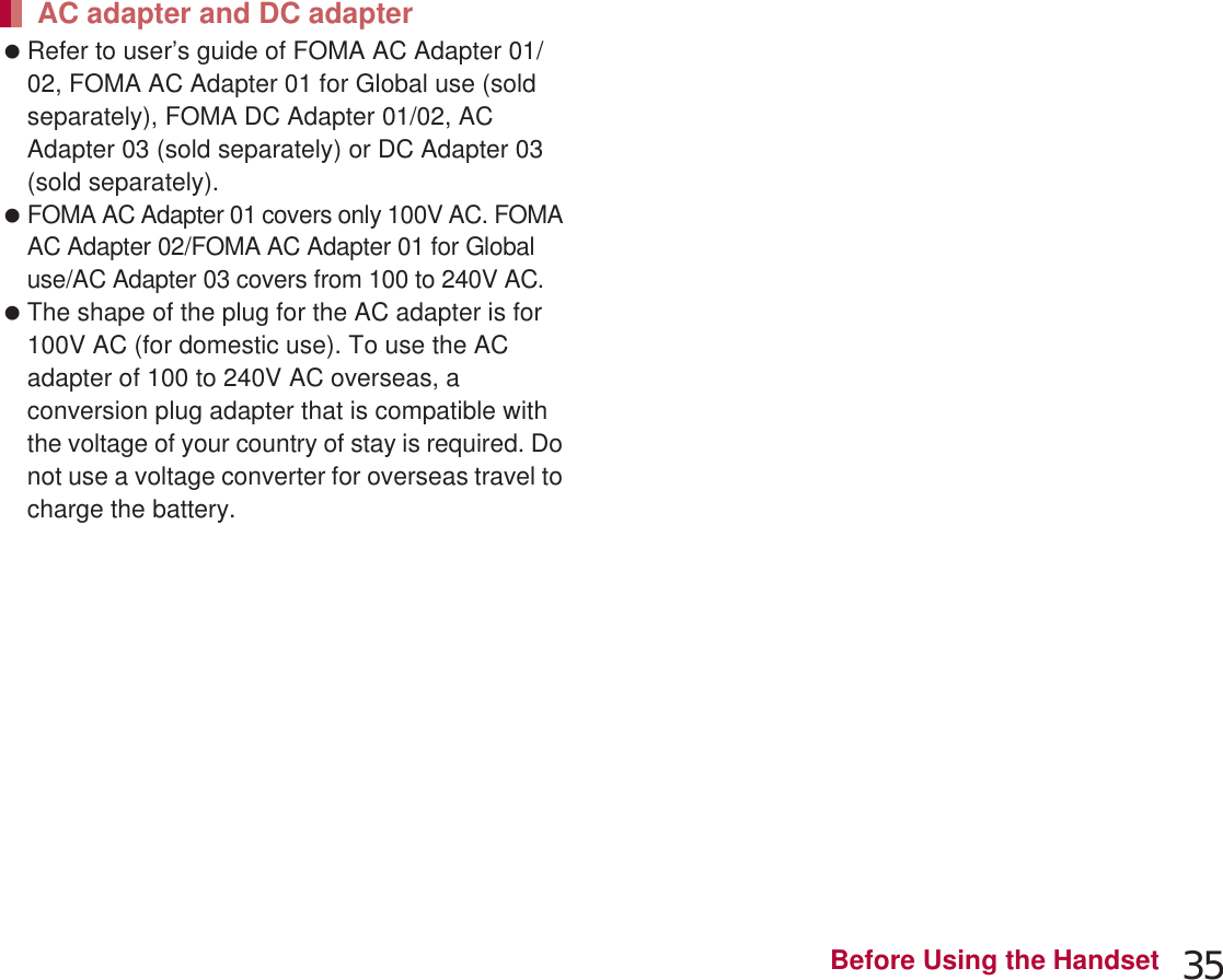 35Before Using the Handset If you watch 1Seg etc. while charging for a long time, the service life of the battery pack may become shorter than estimated. Refer to user’s guide of FOMA AC Adapter 01/02, FOMA AC Adapter 01 for Global use (sold separately), FOMA DC Adapter 01/02, AC Adapter 03 (sold separately) or DC Adapter 03 (sold separately). FOMA AC Adapter 01 covers only 100V AC. FOMA AC Adapter 02/FOMA AC Adapter 01 for Global use/AC Adapter 03 covers from 100 to 240V AC. The shape of the plug for the AC adapter is for 100V AC (for domestic use). To use the AC adapter of 100 to 240V AC overseas, a conversion plug adapter that is compatible with the voltage of your country of stay is required. Do not use a voltage converter for overseas travel to charge the battery. Compatible devices provided by DOCOMO with b mark can be charged with the wireless charger. Read the instruction manuals of the compatible devices that you are going to use. Part names are as followings.ƦCharging assist button is a button to use when charging does not start even after a mini compatible device with small output capacity is placed on the center of the charging area.1Insert the connector of the exclusive AC adapter into the wireless charger (1):Insert the connector securely.:Insert only the exclusive AC adapter.2Insert the power plug of the exclusive AC adapter into an outlet (2)3When you place the handset on the wireless charger, the charging illumination and charging information illuminate and charging starts:Place the handset slowly with the b mark side turned down so that b mark of the wireless charger faces the battery pack.AC adapter and DC adapterCharging with wireless chargerProducts with b mark conform with wireless power standard of Wireless Power Consortium (WPC).Charginginformation(five LEDs)Charging areaCharging assistbutton