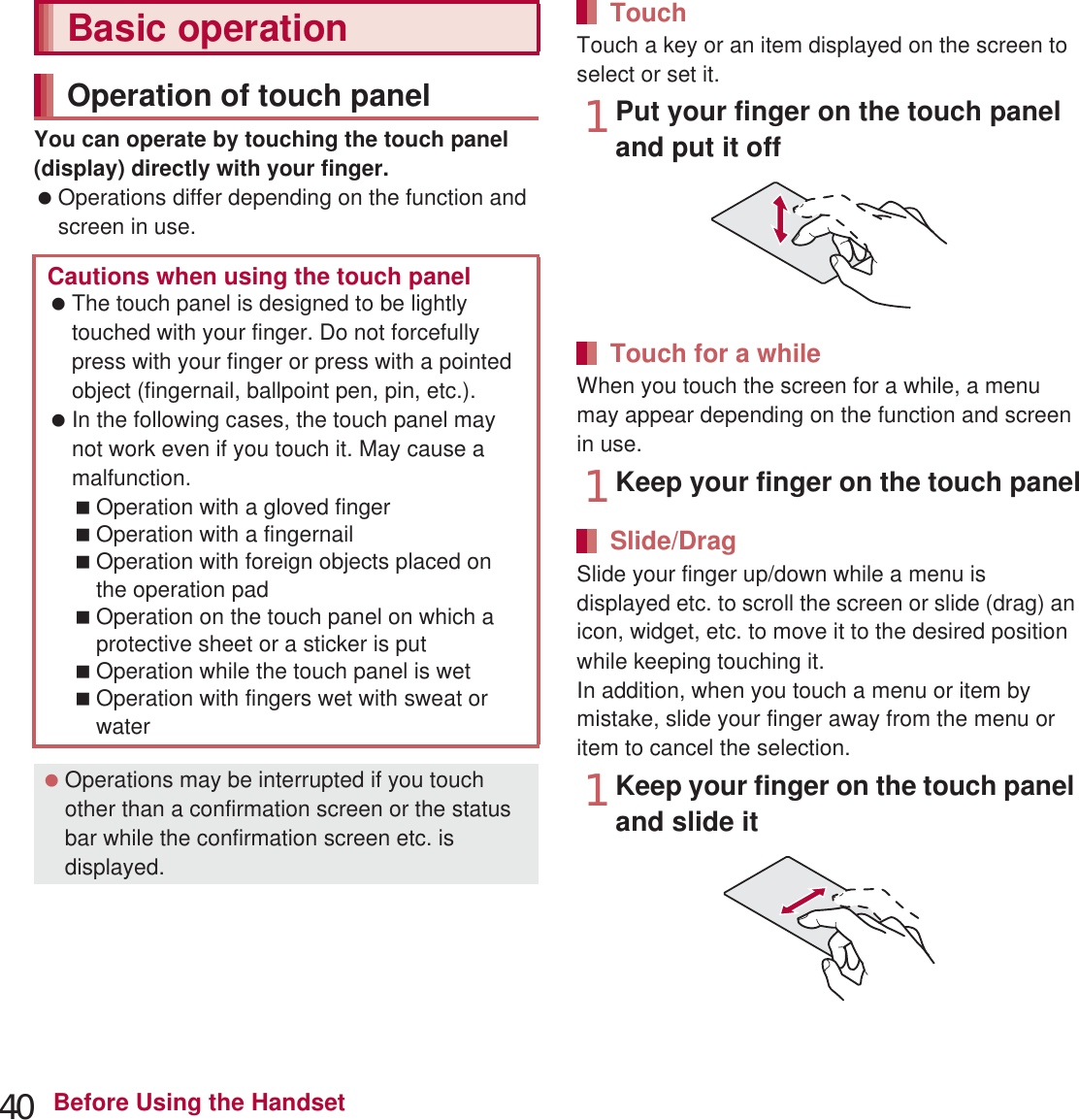 40 Before Using the HandsetYou can operate by touching the touch panel (display) directly with your finger. Operations differ depending on the function and screen in use.Touch a key or an item displayed on the screen to select or set it.1Put your finger on the touch panel and put it offWhen you touch the screen for a while, a menu may appear depending on the function and screen in use.1Keep your finger on the touch panelSlide your finger up/down while a menu is displayed etc. to scroll the screen or slide (drag) an icon, widget, etc. to move it to the desired position while keeping touching it.In addition, when you touch a menu or item by mistake, slide your finger away from the menu or item to cancel the selection.1Keep your finger on the touch panel and slide itBasic operationOperation of touch panelCautions when using the touch panel The touch panel is designed to be lightly touched with your finger. Do not forcefully press with your finger or press with a pointed object (fingernail, ballpoint pen, pin, etc.). In the following cases, the touch panel may not work even if you touch it. May cause a malfunction.Operation with a gloved fingerOperation with a fingernailOperation with foreign objects placed on the operation padOperation on the touch panel on which a protective sheet or a sticker is putOperation while the touch panel is wetOperation with fingers wet with sweat or water Operations may be interrupted if you touch other than a confirmation screen or the status bar while the confirmation screen etc. is displayed.TouchTouch for a whileSlide/Drag