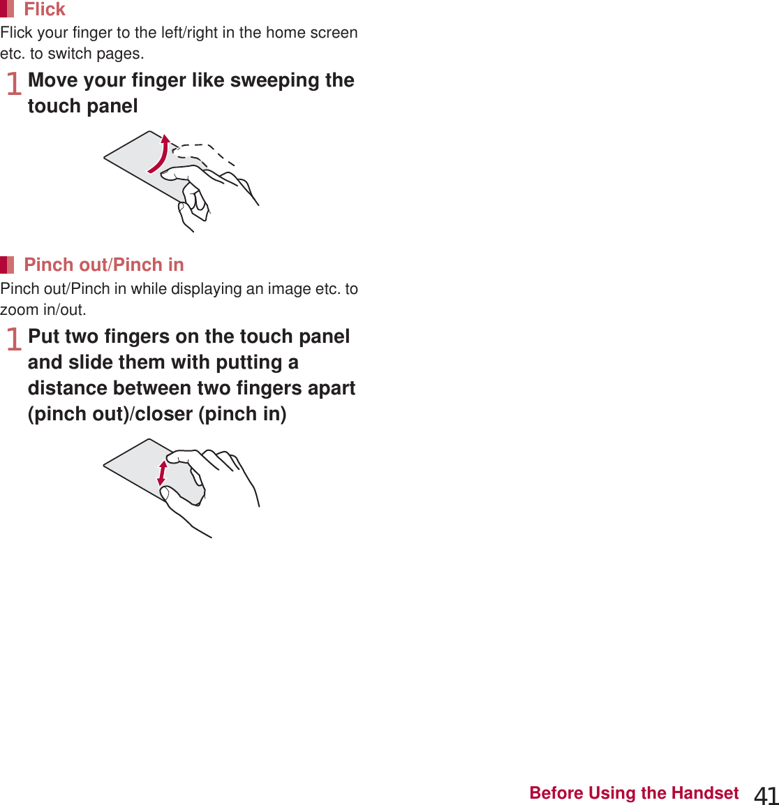 41Before Using the HandsetFlick your finger to the left/right in the home screen etc. to switch pages.1Move your finger like sweeping the touch panelPinch out/Pinch in while displaying an image etc. to zoom in/out.1Put two fingers on the touch panel and slide them with putting a distance between two fingers apart (pinch out)/closer (pinch in)Use the navigation keys displayed at the bottom of the screen to perform the basic operations.1{: Back key Returns to the previous screen.2|: Home key Displays the main page of the home screen.3z: Menu key Displays available functions (menus).4}: Recent Apps key Displays the history of recently used applications.When you touch [z] or touch the screen for a while, functions (menus) available in that screen appear.Example: Home screenFlickPinch out/Pinch inOperation while using functionNavigation keysRetrieving menuSet item list