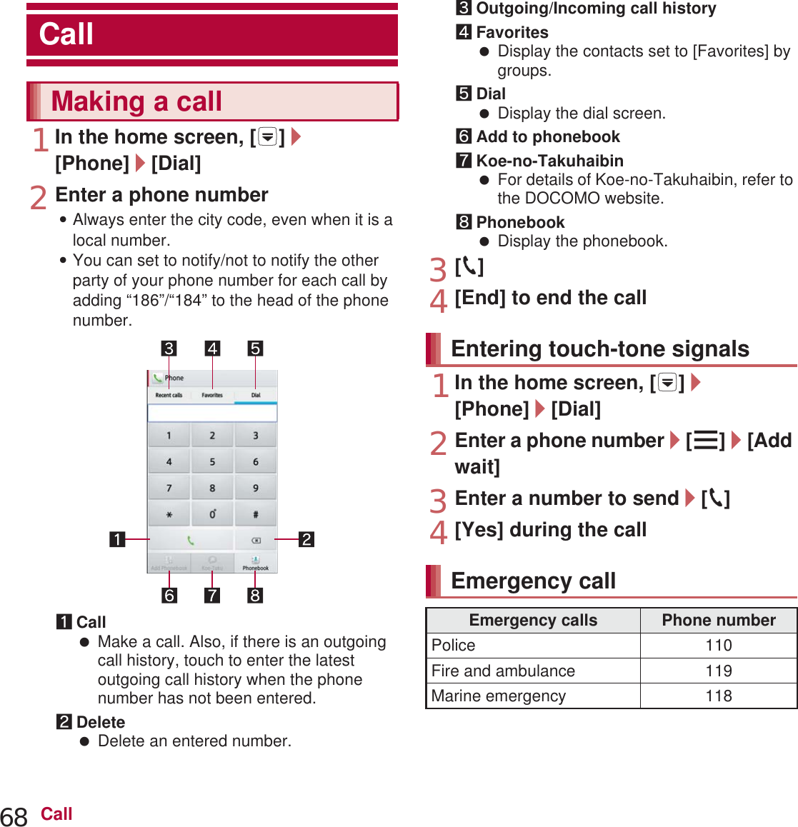 68 Call1In the home screen, [R]/[Phone]/[Dial]2Enter a phone number:Always enter the city code, even when it is a local number.:You can set to notify/not to notify the other party of your phone number for each call by adding “186”/“184” to the head of the phone number.1Call Make a call. Also, if there is an outgoing call history, touch to enter the latest outgoing call history when the phone number has not been entered.2Delete Delete an entered number.3Outgoing/Incoming call history4Favorites Display the contacts set to [Favorites] by groups.5Dial Display the dial screen.6Add to phonebook7Koe-no-Takuhaibin For details of Koe-no-Takuhaibin, refer to the DOCOMO website.8Phonebook Display the phonebook.3[0]4[End] to end the call1In the home screen, [R]/[Phone]/[Dial]2Enter a phone number/[z]/[Add wait]3Enter a number to send/[0]4[Yes] during the callCallMaking a callEntering touch-tone signalsEmergency callEmergency calls Phone numberPolice 110Fire and ambulance 119Marine emergency 118