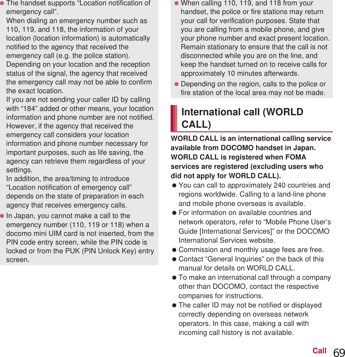 69CallWORLD CALL is an international calling service available from DOCOMO handset in Japan.WORLD CALL is registered when FOMA services are registered (excluding users who did not apply for WORLD CALL). You can call to approximately 240 countries and regions worldwide. Calling to a land-line phone and mobile phone overseas is available. For information on available countries and network operators, refer to “Mobile Phone User’s Guide [International Services]” or the DOCOMO International Services website. Commission and monthly usage fees are free. Contact “General Inquiries” on the back of this manual for details on WORLD CALL. To make an international call through a company other than DOCOMO, contact the respective companies for instructions. The caller ID may not be notified or displayed correctly depending on overseas network operators. In this case, making a call with incoming call history is not available. The handset supports “Location notification of emergency call”.When dialing an emergency number such as 110, 119, and 118, the information of your location (location information) is automatically notified to the agency that received the emergency call (e.g. the police station). Depending on your location and the reception status of the signal, the agency that received the emergency call may not be able to confirm the exact location.If you are not sending your caller ID by calling with “184” added or other means, your location information and phone number are not notified. However, if the agency that received the emergency call considers your location information and phone number necessary for important purposes, such as life saving, the agency can retrieve them regardless of your settings.In addition, the area/timing to introduce “Location notification of emergency call” depends on the state of preparation in each agency that receives emergency calls. In Japan, you cannot make a call to the emergency number (110, 119 or 118) when a docomo mini UIM card is not inserted, from the PIN code entry screen, while the PIN code is locked or from the PUK (PIN Unlock Key) entry screen. When calling 110, 119, and 118 from your handset, the police or fire stations may return your call for verification purposes. State that you are calling from a mobile phone, and give your phone number and exact present location.Remain stationary to ensure that the call is not disconnected while you are on the line, and keep the handset turned on to receive calls for approximately 10 minutes afterwards. Depending on the region, calls to the police or fire station of the local area may not be made.International call (WORLD CALL)