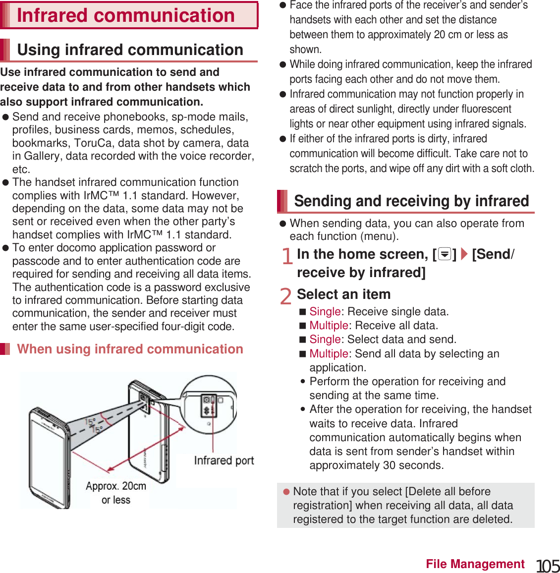 105File ManagementUse infrared communication to send and receive data to and from other handsets which also support infrared communication. Send and receive phonebooks, sp-mode mails, profiles, business cards, memos, schedules, bookmarks, ToruCa, data shot by camera, data in Gallery, data recorded with the voice recorder, etc. The handset infrared communication function complies with IrMC™ 1.1 standard. However, depending on the data, some data may not be sent or received even when the other party’s handset complies with IrMC™ 1.1 standard. To enter docomo application password or passcode and to enter authentication code are required for sending and receiving all data items. The authentication code is a password exclusive to infrared communication. Before starting data communication, the sender and receiver must enter the same user-specified four-digit code. Face the infrared ports of the receiver’s and sender’s handsets with each other and set the distance between them to approximately 20 cm or less as shown. While doing infrared communication, keep the infrared ports facing each other and do not move them. Infrared communication may not function properly in areas of direct sunlight, directly under fluorescent lights or near other equipment using infrared signals. If either of the infrared ports is dirty, infrared communication will become difficult. Take care not to scratch the ports, and wipe off any dirt with a soft cloth. When sending data, you can also operate from each function (menu).1In the home screen, [R]/[Send/receive by infrared]2Select an itemSingle: Receive single data.Multiple: Receive all data.Single: Select data and send.Multiple: Send all data by selecting an application.:Perform the operation for receiving and sending at the same time.:After the operation for receiving, the handset waits to receive data. Infrared communication automatically begins when data is sent from sender’s handset within approximately 30 seconds.Infrared communicationUsing infrared communicationWhen using infrared communicationApprox. 20 cmor lessInfrared port15°15°Sending and receiving by infrared Note that if you select [Delete all before registration] when receiving all data, all data registered to the target function are deleted.