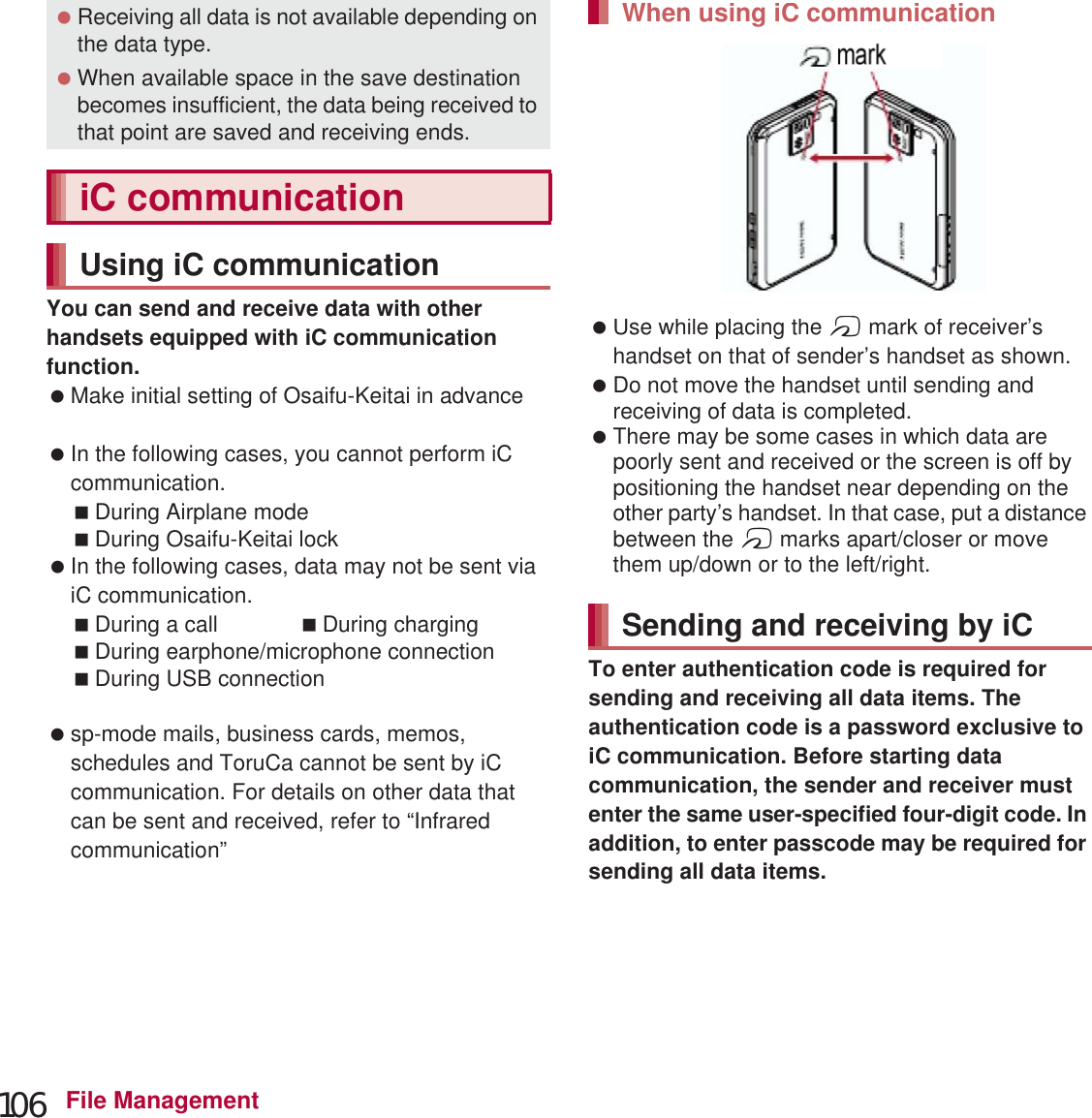 106 File ManagementYou can send and receive data with other handsets equipped with iC communication function. Make initial setting of Osaifu-Keitai in advance (nP. 121). In the following cases, you cannot perform iC communication.During Airplane modeDuring Osaifu-Keitai lock In the following cases, data may not be sent via iC communication.During a call During chargingDuring earphone/microphone connectionDuring USB connectionDuring MHL™ connection sp-mode mails, business cards, memos, schedules and ToruCa cannot be sent by iC communication. For details on other data that can be sent and received, refer to “Infrared communication” (nP. 105). Use while placing the a mark of receiver’s handset on that of sender’s handset as shown. Do not move the handset until sending and receiving of data is completed. There may be some cases in which data are poorly sent and received or the screen is off by positioning the handset near depending on the other party’s handset. In that case, put a distance between the a marks apart/closer or move them up/down or to the left/right.To enter authentication code is required for sending and receiving all data items. The authentication code is a password exclusive to iC communication. Before starting data communication, the sender and receiver must enter the same user-specified four-digit code. In addition, to enter passcode may be required for sending all data items. Receiving all data is not available depending on the data type. When available space in the save destination becomes insufficient, the data being received to that point are saved and receiving ends.iC communicationUsing iC communicationWhen using iC communicationSending and receiving by iC markUse while placing theamark of receWhen using iC communicationg