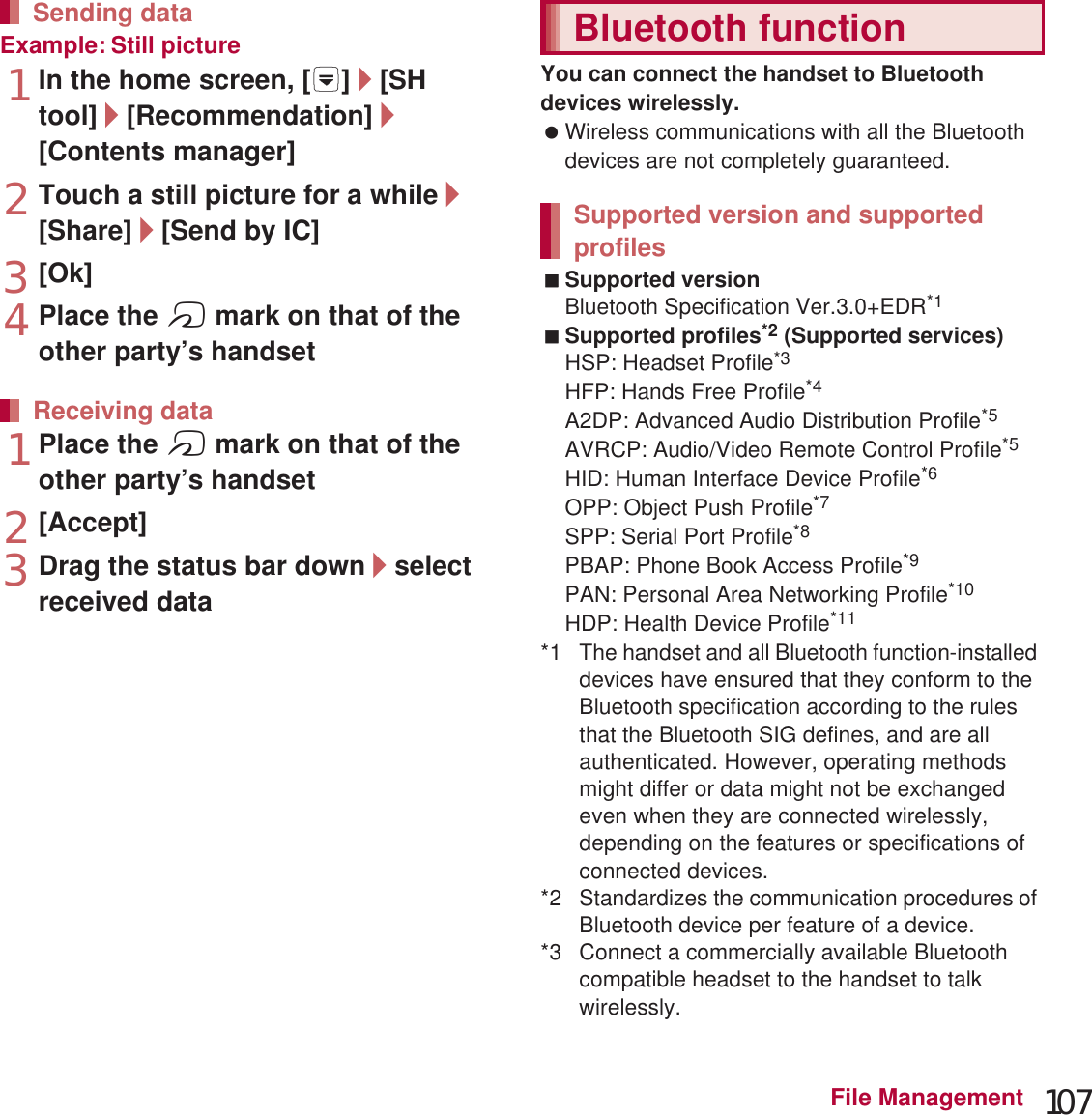 107File ManagementExample: Still picture1In the home screen, [R]/[SH tool]/[Recommendation]/[Contents manager]2Touch a still picture for a while/[Share]/[Send by IC]3[Ok]4Place the a mark on that of the other party’s handset1Place the a mark on that of the other party’s handset2[Accept]3Drag the status bar down/select received dataYou can connect the handset to Bluetooth devices wirelessly. Wireless communications with all the Bluetooth devices are not completely guaranteed.Supported versionBluetooth Specification Ver.3.0+EDR*1Supported profiles*2 (Supported services)HSP: Headset Profile*3HFP: Hands Free Profile*4A2DP: Advanced Audio Distribution Profile*5AVRCP: Audio/Video Remote Control Profile*5HID: Human Interface Device Profile*6OPP: Object Push Profile*7SPP: Serial Port Profile*8PBAP: Phone Book Access Profile*9PAN: Personal Area Networking Profile*10HDP: Health Device Profile*11*1 The handset and all Bluetooth function-installed devices have ensured that they conform to the Bluetooth specification according to the rules that the Bluetooth SIG defines, and are all authenticated. However, operating methods might differ or data might not be exchanged even when they are connected wirelessly, depending on the features or specifications of connected devices.*2 Standardizes the communication procedures of Bluetooth device per feature of a device.*3 Connect a commercially available Bluetooth compatible headset to the handset to talk wirelessly.Sending dataReceiving dataBluetooth functionSupported version and supported profiles