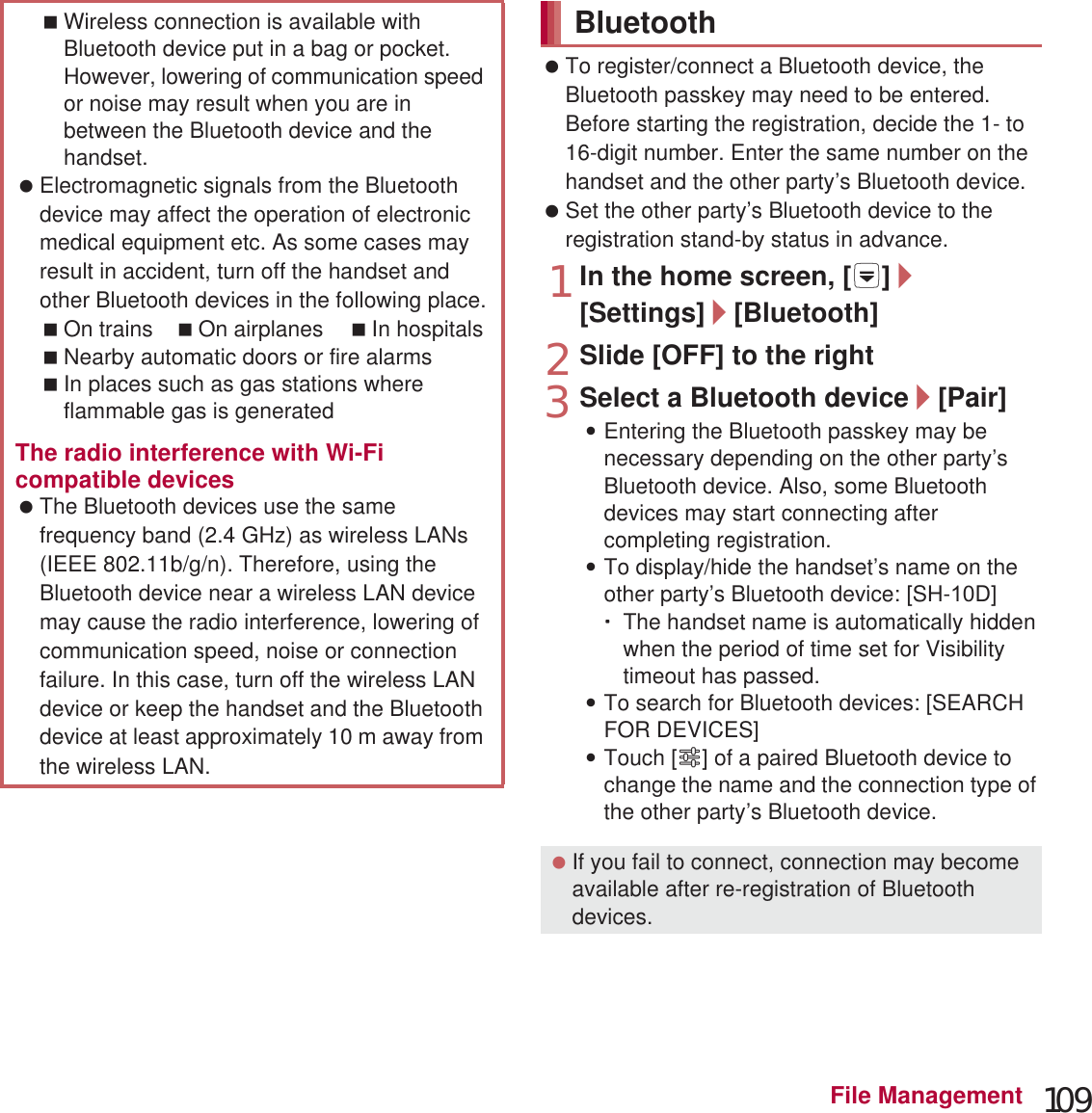 109File Management To register/connect a Bluetooth device, the Bluetooth passkey may need to be entered. Before starting the registration, decide the 1- to 16-digit number. Enter the same number on the handset and the other party’s Bluetooth device. Set the other party’s Bluetooth device to the registration stand-by status in advance.1In the home screen, [R]/[Settings]/[Bluetooth]2Slide [OFF] to the right3Select a Bluetooth device/[Pair] :Entering the Bluetooth passkey may be necessary depending on the other party’s Bluetooth device. Also, some Bluetooth devices may start connecting after completing registration.:To display/hide the handset’s name on the other party’s Bluetooth device: [SH-D]ƦThe handset name is automatically hidden when the period of time set for Visibility timeout has passed.:To search for Bluetooth devices: [SEARCH FOR DEVICES]:Touch [B] of a paired Bluetooth device to change the name and the connection type of the other party’s Bluetooth device.Wireless connection is available with Bluetooth device put in a bag or pocket. However, lowering of communication speed or noise may result when you are in between the Bluetooth device and the handset. Electromagnetic signals from the Bluetooth device may affect the operation of electronic medical equipment etc. As some cases may result in accident, turn off the handset and other Bluetooth devices in the following place.On trains On airplanes In hospitalsNearby automatic doors or fire alarmsIn places such as gas stations where flammable gas is generatedThe radio interference with Wi-Fi compatible devices The Bluetooth devices use the same frequency band (2.4 GHz) as wireless LANs (IEEE 802.11b/g/n). Therefore, using the Bluetooth device near a wireless LAN device may cause the radio interference, lowering of communication speed, noise or connection failure. In this case, turn off the wireless LAN device or keep the handset and the Bluetooth device at least approximately 10 m away from the wireless LAN.Bluetooth If you fail to connect, connection may become available after re-registration of Bluetooth devices.