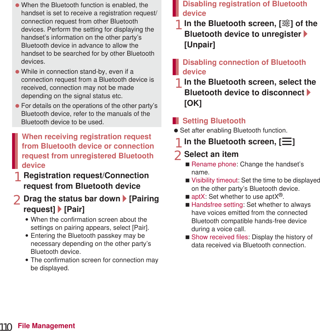 110 File Management1Registration request/Connection request from Bluetooth device2Drag the status bar down/[Pairing request]/[Pair]:When the confirmation screen about the settings on pairing appears, select [Pair].:Entering the Bluetooth passkey may be necessary depending on the other party’s Bluetooth device.:The confirmation screen for connection may be displayed.1In the Bluetooth screen, [B] of the Bluetooth device to unregister/[Unpair]1In the Bluetooth screen, select the Bluetooth device to disconnect/[OK] Set after enabling Bluetooth function.1In the Bluetooth screen, [z]2Select an itemRename phone: Change the handset’s name.Visibility timeout: Set the time to be displayed on the other party’s Bluetooth device.aptX: Set whether to use aptX®.Handsfree setting: Set whether to always have voices emitted from the connected Bluetooth compatible hands-free device during a voice call.Show received files: Display the history of data received via Bluetooth connection. When the Bluetooth function is enabled, the handset is set to receive a registration request/connection request from other Bluetooth devices. Perform the setting for displaying the handset’s information on the other party’s Bluetooth device in advance to allow the handset to be searched for by other Bluetooth devices. While in connection stand-by, even if a connection request from a Bluetooth device is received, connection may not be made depending on the signal status etc. For details on the operations of the other party’s Bluetooth device, refer to the manuals of the Bluetooth device to be used.When receiving registration request from Bluetooth device or connection request from unregistered Bluetooth deviceDisabling registration of Bluetooth deviceDisabling connection of Bluetooth deviceSetting Bluetooth