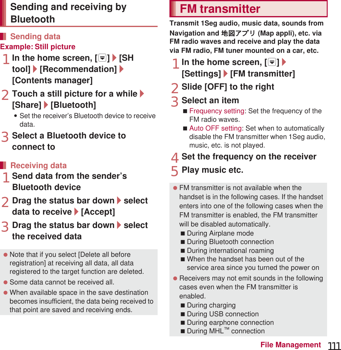 111File ManagementExample: Still picture1In the home screen, [R]/[SH tool]/[Recommendation]/[Contents manager]2Touch a still picture for a while/[Share]/[Bluetooth]:Set the receiver’s Bluetooth device to receive data.3Select a Bluetooth device to connect to1Send data from the sender’s Bluetooth device2Drag the status bar down/select data to receive/[Accept]3Drag the status bar down/select the received dataTransmit 1Seg audio, music data, sounds from Navigation and ౷଎ͺίς (Map appli), etc. via FM radio waves and receive and play the data via FM radio, FM tuner mounted on a car, etc. 1In the home screen, [R]/[Settings]/[FM transmitter]2Slide [OFF] to the right3Select an itemFrequency setting: Set the frequency of the FM radio waves.Auto OFF setting: Set when to automatically disable the FM transmitter when 1Seg audio, music, etc. is not played. 4Set the frequency on the receiver5Play music etc.Sending and receiving by BluetoothSending dataReceiving data Note that if you select [Delete all before registration] at receiving all data, all data registered to the target function are deleted. Some data cannot be received all. When available space in the save destination becomes insufficient, the data being received to that point are saved and receiving ends.FM transmitter FM transmitter is not available when the handset is in the following cases. If the handset enters into one of the following cases when the FM transmitter is enabled, the FM transmitter will be disabled automatically.During Airplane modeDuring Bluetooth connectionDuring international roamingWhen the handset has been out of the service area since you turned the power on Receivers may not emit sounds in the following cases even when the FM transmitter is enabled.During chargingDuring USB connectionDuring earphone connectionDuring MHL™ connection