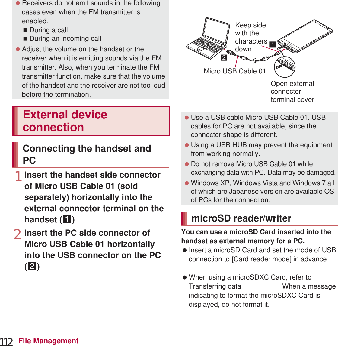 112 File Management1Insert the handset side connector of Micro USB Cable 01 (sold separately) horizontally into the external connector terminal on the handset (1)2Insert the PC side connector of Micro USB Cable 01 horizontally into the USB connector on the PC (2):For details on the mode of USB connection nP. 100You can use a microSD Card inserted into the handset as external memory for a PC. Insert a microSD Card and set the mode of USB connection to [Card reader mode] in advance (nP. 100). When using a microSDXC Card, refer to Transferring data (nP. 113). When a message indicating to format the microSDXC Card is displayed, do not format it. Receivers do not emit sounds in the following cases even when the FM transmitter is enabled.During a callDuring an incoming call Adjust the volume on the handset or the receiver when it is emitting sounds via the FM transmitter. Also, when you terminate the FM transmitter function, make sure that the volume of the handset and the receiver are not too loud before the termination.External device connectionConnecting the handset and PC Use a USB cable Micro USB Cable 01. USB cables for PC are not available, since the connector shape is different. Using a USB HUB may prevent the equipment from working normally. Do not remove Micro USB Cable 01 while exchanging data with PC. Data may be damaged. Windows XP, Windows Vista and Windows 7 all of which are Japanese version are available OS of PCs for the connection.microSD reader/writerKeep sidewith thecharactersdownOpen externalconnectorterminal coverMicro USB Cable 01data 