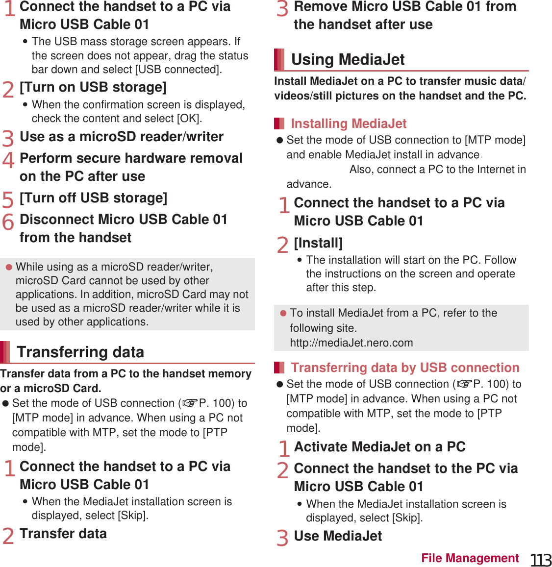 113File Management1Connect the handset to a PC via Micro USB Cable 01:The USB mass storage screen appears. If the screen does not appear, drag the status bar down and select [USB connected]. 2[Turn on USB storage]:When the confirmation screen is displayed, check the content and select [OK].3Use as a microSD reader/writer4Perform secure hardware removal on the PC after use5[Turn off USB storage]6Disconnect Micro USB Cable 01 from the handsetTransfer data from a PC to the handset memory or a microSD Card. Set the mode of USB connection (nP. 100) to [MTP mode] in advance. When using a PC not compatible with MTP, set the mode to [PTP mode].1Connect the handset to a PC via Micro USB Cable 01:When the MediaJet installation screen is displayed, select [Skip].2Transfer data3Remove Micro USB Cable 01 from the handset after useInstall MediaJet on a PC to transfer music data/videos/still pictures on the handset and the PC. Set the mode of USB connection to [MTP mode] and enable MediaJet install in advance (nP. 100). Also, connect a PC to the Internet in advance.1Connect the handset to a PC via Micro USB Cable 012[Install]:The installation will start on the PC. Follow the instructions on the screen and operate after this step. Set the mode of USB connection (nP. 100) to [MTP mode] in advance. When using a PC not compatible with MTP, set the mode to [PTP mode].1Activate MediaJet on a PC2Connect the handset to the PC via Micro USB Cable 01:When the MediaJet installation screen is displayed, select [Skip].3Use MediaJet While using as a microSD reader/writer, microSD Card cannot be used by other applications. In addition, microSD Card may not be used as a microSD reader/writer while it is used by other applications.Transferring dataUsing MediaJetInstalling MediaJet To install MediaJet from a PC, refer to the following site.(http://mediaJet.nero.com) Transferring data by USB connectionance 