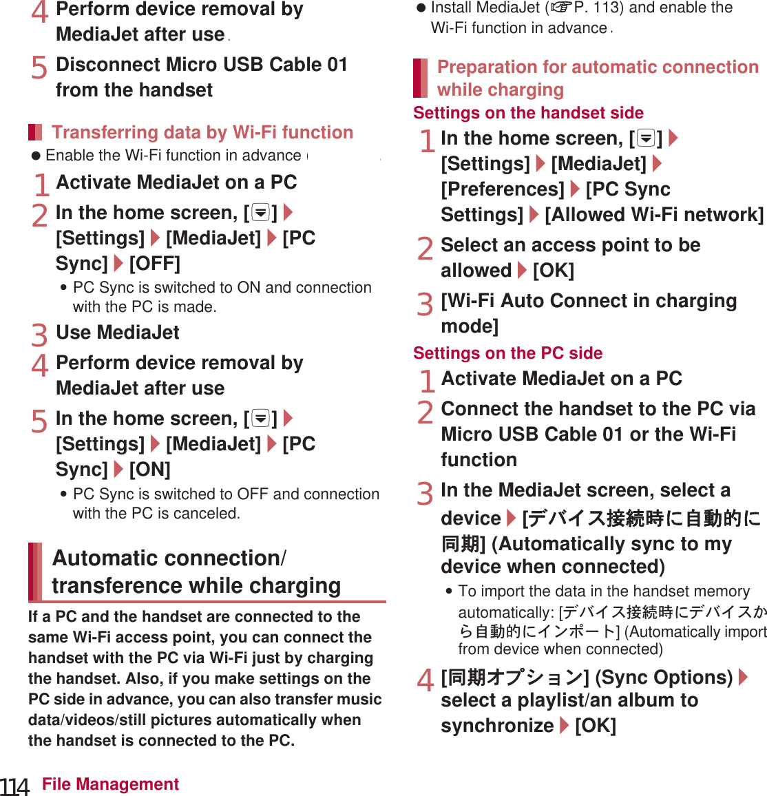 114 File Management4Perform device removal by MediaJet after use5Disconnect Micro USB Cable 01 from the handset Enable the Wi-Fi function in advance (nP. 45).1Activate MediaJet on a PC2In the home screen, [R]/[Settings]/[MediaJet]/[PC Sync]/[OFF]:PC Sync is switched to ON and connection with the PC is made.3Use MediaJet4Perform device removal by MediaJet after use5In the home screen, [R]/[Settings]/[MediaJet]/[PC Sync]/[ON]:PC Sync is switched to OFF and connection with the PC is canceled.If a PC and the handset are connected to the same Wi-Fi access point, you can connect the handset with the PC via Wi-Fi just by charging the handset. Also, if you make settings on the PC side in advance, you can also transfer music data/videos/still pictures automatically when the handset is connected to the PC. Install MediaJet (nP. 113) and enable the Wi-Fi function in advance (nP. 45).Settings on the handset side1In the home screen, [R]/[Settings]/[MediaJet]/[Preferences]/[PC Sync Settings]/[Allowed Wi-Fi network]2Select an access point to be allowed/[OK]3[Wi-Fi Auto Connect in charging mode]Settings on the PC side1Activate MediaJet on a PC2Connect the handset to the PC via Micro USB Cable 01 or the Wi-Fi function3In the MediaJet screen, select a device/[ΟΨͼΑ୪௽শͅু൲എͅ൳ܢ] (Automatically sync to my device when connected):To import the data in the handset memory automatically: [ΟΨͼΑ୪௽শͅΟΨͼΑ̥ͣু൲എͅͼϋεȜΠ] (Automatically import from device when connected)4[൳ܢ΂ίΏοϋ] (Sync Options)/select a playlist/an album to synchronize/[OK]Transferring data by Wi-Fi functionAutomatic connection/transference while chargingPreparation for automatic connection while chargingnP. 113) and edvance r use