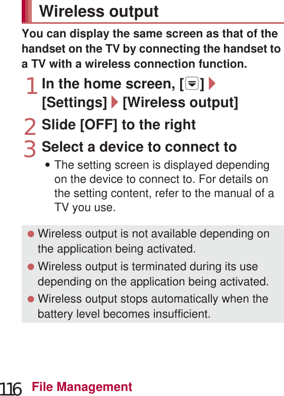 116 File ManagementYou can display the same screen as that of the handset on the TV by connecting the handset to a TV with a wireless connection function.1In the home screen, [R]/[Settings]/[Wireless output]2Slide [OFF] to the right3Select a device to connect to:The setting screen is displayed depending on the device to connect to. For details on the setting content, refer to the manual of a TV you use.Transfer the videos that are recorded on Blu-ray Disc recorder to a microSD Card and play them. You cannot transfer the videos to a microSDXC Card. Connect Blu-ray Disc recorder to the handset via Micro USB Cable 01 (sold separately) to transfer videos. Connect to Blu-ray Disc recorder and set the mode of USB connection (nP. 100) to [Card reader mode]. Connection method is the same as for connecting the handset to PC or other devices (nP. 112). For details on transferring videos, refer to the manuals of the Blu-ray Disc recorder. Refer to the DOCOMO website for compatible models. If you transfer videos, the number of videos which can be saved on the microSD Card decreases. MHL™ cable Two types of microUSB plug shape are available. When connecting an MHL™ cable, insert it securely. Inserting or removing it forcibly may damage the external connector terminal or connector or result in a malfunction. When removing the plug, hold the plug and remove it slowly. Connect the MHL™ cable to the HDMI input terminal of a TV.Wireless output Wireless output is not available depending on the application being activated. Wireless output is terminated during its use depending on the application being activated. Wireless output stops automatically when the battery level becomes insufficient. Wireless output is not available during a call, incoming call or the MHL™ connection. If you receive a call during the wireless output, the wireless output automatically stops. When Energy saving Wi-Fi is set in Energy save, you may not be able to connect the handset to the device to connect to properly. In this case, disable Energy saving Wi-Fi.Cooperating with Blu-ray Disc recorder