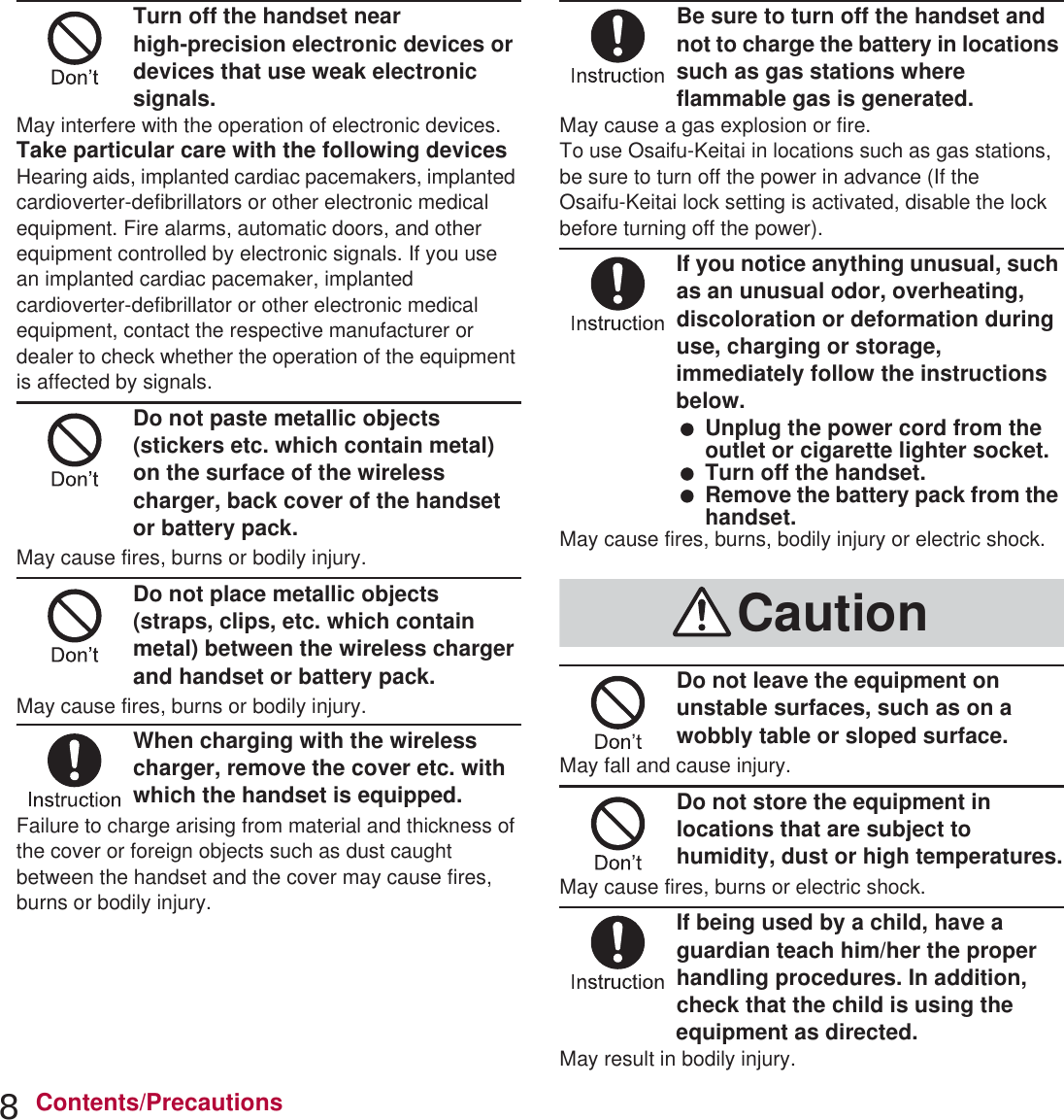 8Contents/PrecautionsTurn off the handset near high-precision electronic devices or devices that use weak electronic signals.May interfere with the operation of electronic devices.Take particular care with the following devicesHearing aids, implanted cardiac pacemakers, implanted cardioverter-defibrillators or other electronic medical equipment. Fire alarms, automatic doors, and other equipment controlled by electronic signals. If you use an implanted cardiac pacemaker, implanted cardioverter-defibrillator or other electronic medical equipment, contact the respective manufacturer or dealer to check whether the operation of the equipment is affected by signals.Do not paste metallic objects (stickers etc. which contain metal) on the surface of the wireless charger, back cover of the handset or battery pack.May cause fires, burns or bodily injury.Do not place metallic objects (straps, clips, etc. which contain metal) between the wireless charger and handset or battery pack.May cause fires, burns or bodily injury.When charging with the wireless charger, remove the cover etc. with which the handset is equipped.Failure to charge arising from material and thickness of the cover or foreign objects such as dust caught between the handset and the cover may cause fires, burns or bodily injury.Be sure to turn off the handset and not to charge the battery in locations such as gas stations where flammable gas is generated.May cause a gas explosion or fire.To use Osaifu-Keitai in locations such as gas stations, be sure to turn off the power in advance (If the Osaifu-Keitai lock setting is activated, disable the lock before turning off the power).If you notice anything unusual, such as an unusual odor, overheating, discoloration or deformation during use, charging or storage, immediately follow the instructions below. Unplug the power cord from the outlet or cigarette lighter socket. Turn off the handset. Remove the battery pack from the handset.May cause fires, burns, bodily injury or electric shock.Do not leave the equipment on unstable surfaces, such as on a wobbly table or sloped surface.May fall and cause injury.Do not store the equipment in locations that are subject to humidity, dust or high temperatures.May cause fires, burns or electric shock.If being used by a child, have a guardian teach him/her the proper handling procedures. In addition, check that the child is using the equipment as directed.May result in bodily injury.Caution