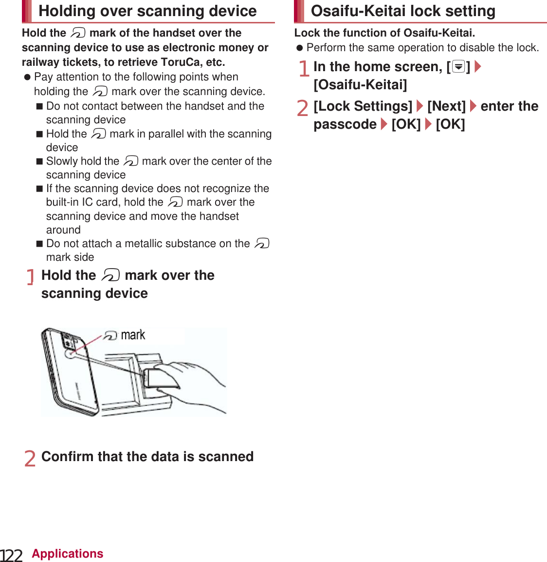 122 ApplicationsHold the a mark of the handset over the scanning device to use as electronic money or railway tickets, to retrieve ToruCa, etc. Pay attention to the following points when holding the a mark over the scanning device.Do not contact between the handset and the scanning deviceHold the a mark in parallel with the scanning deviceSlowly hold the a mark over the center of the scanning deviceIf the scanning device does not recognize the built-in IC card, hold the a mark over the scanning device and move the handset aroundDo not attach a metallic substance on the a mark side1Hold the a mark over the scanning device2Confirm that the data is scannedLock the function of Osaifu-Keitai. Perform the same operation to disable the lock.1In the home screen, [R]/[Osaifu-Keitai]2[Lock Settings]/[Next]/enter the passcode/[OK]/[OK]ToruCa is an electronic card that can be imported to the handset. You can retrieve it as store information or a coupon from a scanning device or sites. Retrieved ToruCa is saved in the “ToruCa” application and you can display/search/update it using the application.For details on ToruCa, refer to “̮၌ဥ΄ͼΡήΛ· (spκȜΡ༎)” (Mobile Phone User’s Guide [sp-mode]) (in Japanese only).1In the home screen, [R]/[ToruCa]Holding over scanning device markOsaifu-Keitai lock settingToruCa Packet communication charges may be incurred for retrieving, displaying or updating ToruCa. ToruCa provided for i-mode handsets may not be retrieved/displayed/updated. The following functions may not be used depending on the settings of IP (Information Provider).Retrieving from a scanning deviceUpdatingSharing ToruCaMoving or copying to a microSD CardDisplaying a map1scanning device