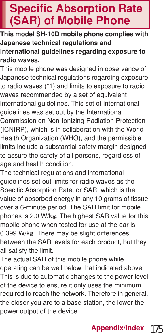 175Appendix/IndexTotal shooting time of 1 GB microSD Card* Each recording time is up to approximately 6 hours.This model SH-D mobile phone complies with Japanese technical regulations and international guidelines regarding exposure to radio waves.This mobile phone was designed in observance of Japanese technical regulations regarding exposure to radio waves (*1) and limits to exposure to radio waves recommended by a set of equivalent international guidelines. This set of international guidelines was set out by the International Commission on Non-Ionizing Radiation Protection (ICNIRP), which is in collaboration with the World Health Organization (WHO), and the permissible limits include a substantial safety margin designed to assure the safety of all persons, regardless of age and health condition.The technical regulations and international guidelines set out limits for radio waves as the Specific Absorption Rate, or SAR, which is the value of absorbed energy in any 10 grams of tissue over a 6-minute period. The SAR limit for mobile phones is 2.0 W/kŨ. The highest SAR value for this mobile phone when tested for use at the ear is 0. W/kŨ. There may be slight differences between the SAR levels for each product, but they all satisfy the limit.The actual SAR of this mobile phone while operating can be well below that indicated above. This is due to automatic changes to the power level of the device to ensure it only uses the minimum required to reach the network. Therefore in general, the closer you are to a base station, the lower the power output of the device.Normal Fine High QualityFULL HD: 1920×1080 Approx. 13 min Approx. 11 min Approx. 8minHD: 1280×720 Approx. 41 min Approx. 32 min Approx. 21 minVGA: 640×480 Approx. 135 min Approx. 86 min Approx. 64 minQVGA: 320×240 Approx. 866 min Approx. 602 min Approx. 324 minRecording time of voice recorderNumber of entries Recording timeHandset memory (7.8 GB)* Up to 223 Up to approx. 1,338 hrSpecific Absorption Rate (SAR) of Mobile Phone