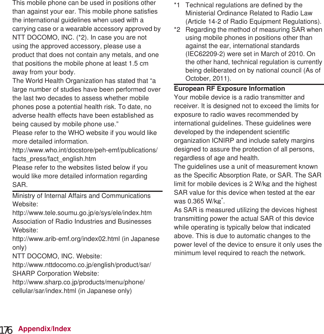 176 Appendix/IndexThis mobile phone can be used in positions other than against your ear. This mobile phone satisfies the international guidelines when used with a carrying case or a wearable accessory approved by NTT DOCOMO, INC. (*2). In case you are not using the approved accessory, please use a product that does not contain any metals, and one that positions the mobile phone at least 1.5 cm away from your body.The World Health Organization has stated that “a large number of studies have been performed over the last two decades to assess whether mobile phones pose a potential health risk. To date, no adverse health effects have been established as being caused by mobile phone use.” Please refer to the WHO website if you would like more detailed information.(http://www.who.int/docstore/peh-emf/publications/facts_press/fact_english.htm) Please refer to the websites listed below if you would like more detailed information regarding SAR. Ministry of Internal Affairs and Communications Website: (http://www.tele.soumu.go.jp/e/sys/ele/index.htm) Association of Radio Industries and Businesses Website: (http://www.arib-emf.org/index02.html) (in Japanese only)NTT DOCOMO, INC. Website: (http://www.nttdocomo.co.jp/english/product/sar/) SHARP Corporation Website: (http://www.sharp.co.jp/products/menu/phone/cellular/sar/index.html) (in Japanese only)*1 Technical regulations are defined by the Ministerial Ordinance Related to Radio Law (Article 14-2 of Radio Equipment Regulations).*2 Regarding the method of measuring SAR when using mobile phones in positions other than against the ear, international standards (IEC62209-2) were set in March of 2010. On the other hand, technical regulation is currently being deliberated on by national council (As of October, 2011).European RF Exposure InformationYour mobile device is a radio transmitter and receiver. It is designed not to exceed the limits for exposure to radio waves recommended by international guidelines. These guidelines were developed by the independent scientific organization ICNIRP and include safety margins designed to assure the protection of all persons, regardless of age and health.The guidelines use a unit of measurement known as the Specific Absorption Rate, or SAR. The SAR limit for mobile devices is 2 W/kŨ and the highest SAR value for this device when tested at the ear was 0.3 W/kŨ*.As SAR is measured utilizing the devices highest transmitting power the actual SAR of this device while operating is typically below that indicated above. This is due to automatic changes to the power level of the device to ensure it only uses the minimum level required to reach the network.