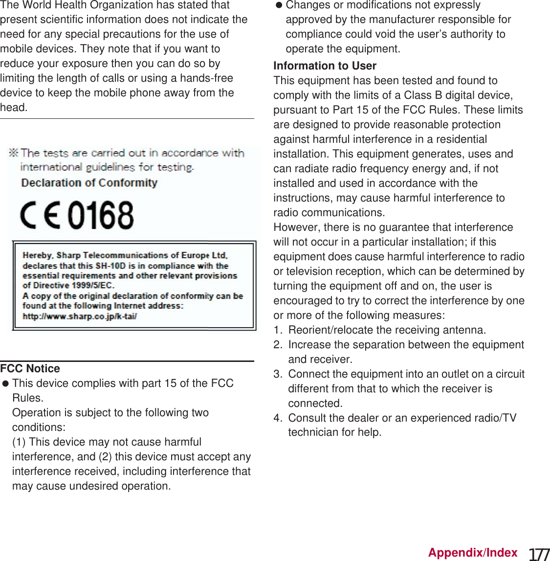 177Appendix/IndexThe World Health Organization has stated that present scientific information does not indicate the need for any special precautions for the use of mobile devices. They note that if you want to reduce your exposure then you can do so by limiting the length of calls or using a hands-free device to keep the mobile phone away from the head.* The tests are carried out in accordance with international guidelines for testing.Declaration of ConformityThis declaration relates to the handset only.In some countries/regions, such as France, there are restrictions on the use of Wi-Fi. If you intend to use Wi-Fi on the handset abroad, check the local laws and regulations beforehand.Hereby, Sharp Telecommunications of Europe Ltd, declares that this SH-09D is in compliance with the essential requirements and other relevant provisions of Directive 1999/5/EC.A copy of the original declaration of conformity can be found at the following Internet address:(http://www.sharp.co.jp/k-tai/) (in Japanese only)FCC Notice This device complies with part 15 of the FCC Rules.Operation is subject to the following two conditions:(1) This device may not cause harmful interference, and (2) this device must accept any interference received, including interference that may cause undesired operation. Changes or modifications not expressly approved by the manufacturer responsible for compliance could void the user’s authority to operate the equipment.Information to UserThis equipment has been tested and found to comply with the limits of a Class B digital device, pursuant to Part 15 of the FCC Rules. These limits are designed to provide reasonable protection against harmful interference in a residential installation. This equipment generates, uses and can radiate radio frequency energy and, if not installed and used in accordance with the instructions, may cause harmful interference to radio communications.However, there is no guarantee that interference will not occur in a particular installation; if this equipment does cause harmful interference to radio or television reception, which can be determined by turning the equipment off and on, the user is encouraged to try to correct the interference by one or more of the following measures:1. Reorient/relocate the receiving antenna.2. Increase the separation between the equipment and receiver.3. Connect the equipment into an outlet on a circuit different from that to which the receiver is connected.4. Consult the dealer or an experienced radio/TV technician for help.