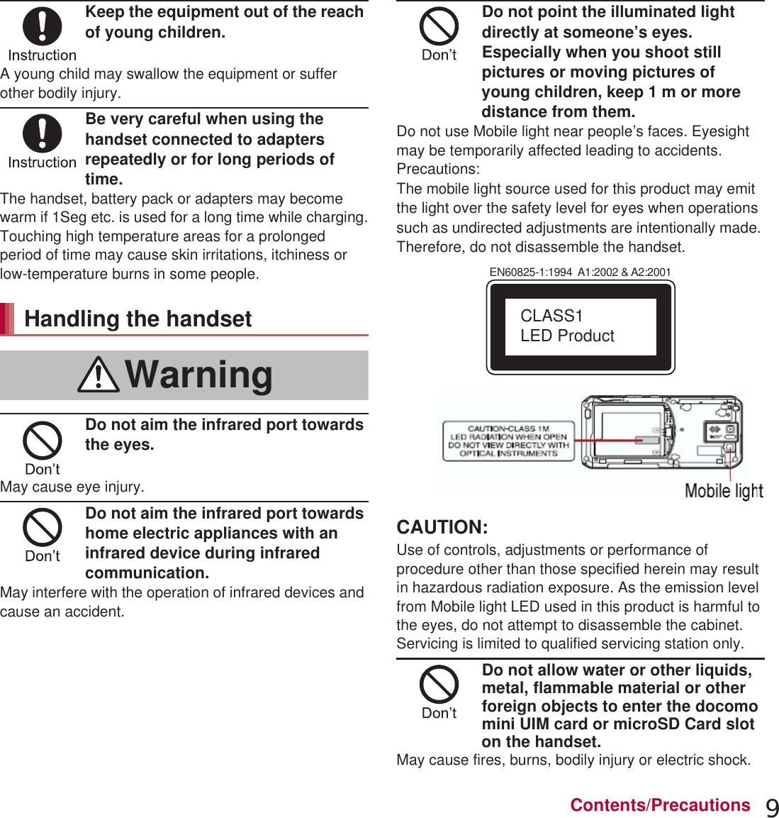 9Contents/PrecautionsKeep the equipment out of the reach of young children.A young child may swallow the equipment or suffer other bodily injury.Be very careful when using the handset connected to adapters repeatedly or for long periods of time.The handset, battery pack or adapters may become warm if 1Seg etc. is used for a long time while charging.Touching high temperature areas for a prolonged period of time may cause skin irritations, itchiness or low-temperature burns in some people.Do not aim the infrared port towards the eyes.May cause eye injury.Do not aim the infrared port towards home electric appliances with an infrared device during infrared communication.May interfere with the operation of infrared devices and cause an accident.Do not point the illuminated light directly at someone’s eyes. Especially when you shoot still pictures or moving pictures of young children, keep 1 m or more distance from them.Do not use Mobile light near people’s faces. Eyesight may be temporarily affected leading to accidents.Precautions:The mobile light source used for this product may emit the light over the safety level for eyes when operations such as undirected adjustments are intentionally made. Therefore, do not disassemble the handset.CAUTION:Use of controls, adjustments or performance of procedure other than those specified herein may result in hazardous radiation exposure. As the emission level from Mobile light LED used in this product is harmful to the eyes, do not attempt to disassemble the cabinet. Servicing is limited to qualified servicing station only.Do not allow water or other liquids, metal, flammable material or other foreign objects to enter the docomo mini UIM card or microSD Card slot on the handset.May cause fires, burns, bodily injury or electric shock.Handling the handsetWarningEN60825-1:1994  A1:2002 &amp; A2:2001CLASS1 LED ProductMobile light