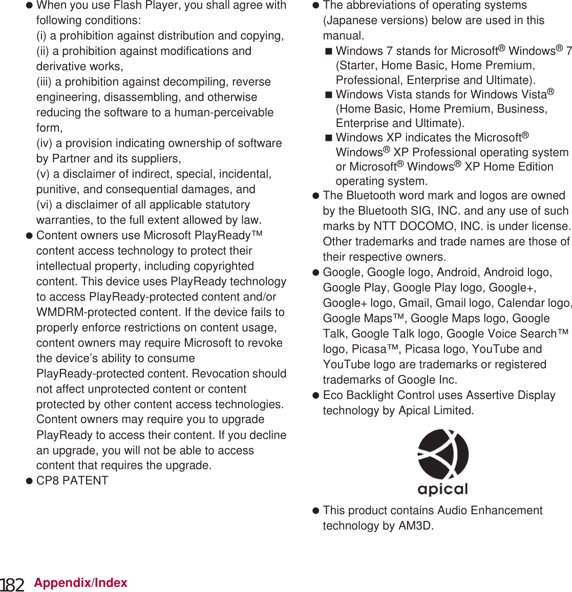 182 Appendix/Index When you use Flash Player, you shall agree with following conditions:(i) a prohibition against distribution and copying,(ii) a prohibition against modifications and derivative works,(iii) a prohibition against decompiling, reverse engineering, disassembling, and otherwise reducing the software to a human-perceivable form,(iv) a provision indicating ownership of software by Partner and its suppliers,(v) a disclaimer of indirect, special, incidental, punitive, and consequential damages, and(vi) a disclaimer of all applicable statutory warranties, to the full extent allowed by law. Content owners use Microsoft PlayReady™ content access technology to protect their intellectual property, including copyrighted content. This device uses PlayReady technology to access PlayReady-protected content and/or WMDRM-protected content. If the device fails to properly enforce restrictions on content usage, content owners may require Microsoft to revoke the device’s ability to consume PlayReady-protected content. Revocation should not affect unprotected content or content protected by other content access technologies. Content owners may require you to upgrade PlayReady to access their content. If you decline an upgrade, you will not be able to access content that requires the upgrade. CP8 PATENT The abbreviations of operating systems (Japanese versions) below are used in this manual.Windows 7 stands for Microsoft® Windows® 7 (Starter, Home Basic, Home Premium, Professional, Enterprise and Ultimate).Windows Vista stands for Windows Vista® (Home Basic, Home Premium, Business, Enterprise and Ultimate).Windows XP indicates the Microsoft® Windows® XP Professional operating system or Microsoft® Windows® XP Home Edition operating system. The Bluetooth word mark and logos are owned by the Bluetooth SIG, INC. and any use of such marks by NTT DOCOMO, INC. is under license. Other trademarks and trade names are those of their respective owners. Google, Google logo, Android, Android logo, Google Play, Google Play logo, Google+, Google+ logo, Gmail, Gmail logo, Calendar logo, Google Maps™, Google Maps logo, Google Talk, Google Talk logo, Google Voice Search™ logo, Picasa™, Picasa logo, YouTube and YouTube logo are trademarks or registered trademarks of Google Inc. Eco Backlight Control uses Assertive Display technology by Apical Limited. This product contains Audio Enhancement technology by AM3D.