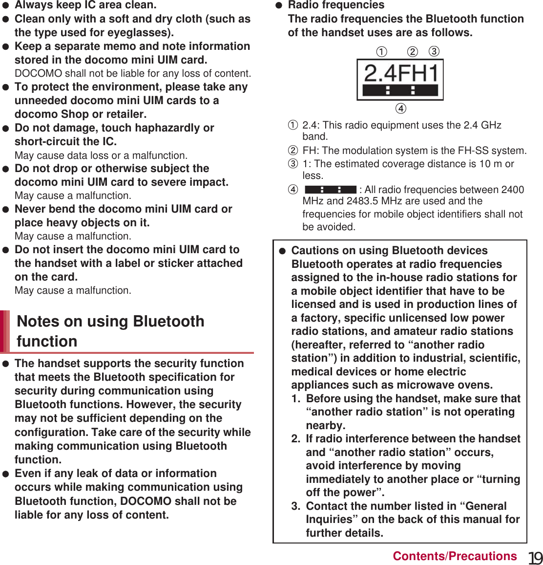 19Contents/Precautions Always keep IC area clean. Clean only with a soft and dry cloth (such as the type used for eyeglasses). Keep a separate memo and note information stored in the docomo mini UIM card.DOCOMO shall not be liable for any loss of content. To protect the environment, please take any unneeded docomo mini UIM cards to a docomo Shop or retailer. Do not damage, touch haphazardly or short-circuit the IC.May cause data loss or a malfunction. Do not drop or otherwise subject the docomo mini UIM card to severe impact.May cause a malfunction. Never bend the docomo mini UIM card or place heavy objects on it.May cause a malfunction. Do not insert the docomo mini UIM card to the handset with a label or sticker attached on the card.May cause a malfunction. The handset supports the security function that meets the Bluetooth specification for security during communication using Bluetooth functions. However, the security may not be sufficient depending on the configuration. Take care of the security while making communication using Bluetooth function. Even if any leak of data or information occurs while making communication using Bluetooth function, DOCOMO shall not be liable for any loss of content. Radio frequenciesThe radio frequencies the Bluetooth function of the handset uses are as follows.ӱ2.4: This radio equipment uses the 2.4 GHz band.ӲFH: The modulation system is the FH-SS system.ӳ1: The estimated coverage distance is 10 m or less.Ӵ: All radio frequencies between 2400 MHz and 2483.5 MHz are used and the frequencies for mobile object identifiers shall not be avoided.Notes on using Bluetooth function Cautions on using Bluetooth devicesBluetooth operates at radio frequencies assigned to the in-house radio stations for a mobile object identifier that have to be licensed and is used in production lines of a factory, specific unlicensed low power radio stations, and amateur radio stations (hereafter, referred to “another radio station”) in addition to industrial, scientific, medical devices or home electric appliances such as microwave ovens.1. Before using the handset, make sure that “another radio station” is not operating nearby.2. If radio interference between the handset and “another radio station” occurs, avoid interference by moving immediately to another place or “turning off the power”.3. Contact the number listed in “General Inquiries” on the back of this manual for further details.ӱġ Ӳġ ӳġӴġ
