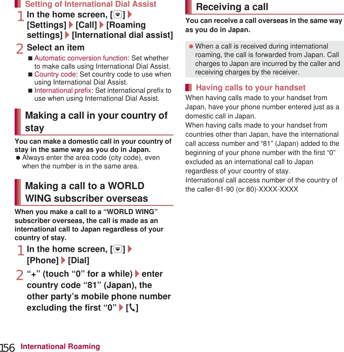 156 International Roaming1In the home screen, [R]/[Settings]/[Call]/[Roaming settings]/[International dial assist]2Select an itemAutomatic conversion function: Set whether to make calls using International Dial Assist.Country code: Set country code to use when using International Dial Assist.International prefix: Set international prefix to use when using International Dial Assist.You can make a domestic call in your country of stay in the same way as you do in Japan. Always enter the area code (city code), even when the number is in the same area.When you make a call to a “WORLD WING” subscriber overseas, the call is made as an international call to Japan regardless of your country of stay.1In the home screen, [R]/[Phone]/[Dial]2“+” (touch “0” for a while)/enter country code “81” (Japan), the other party’s mobile phone number excluding the first “0”/[0]You can receive a call overseas in the same way as you do in Japan.When having calls made to your handset from Japan, have your phone number entered just as a domestic call in Japan.When having calls made to your handset from countries other than Japan, have the international call access number and “81” (Japan) added to the beginning of your phone number with the first “0” excluded as an international call to Japan regardless of your country of stay.International call access number of the country of the caller-81-90 (or 80)-XXXX-XXXXSetting of International Dial AssistMaking a call in your country of stayMaking a call to a WORLD WING subscriber overseasReceiving a call When a call is received during international roaming, the call is forwarded from Japan. Call charges to Japan are incurred by the caller and receiving charges by the receiver.Having calls to your handset