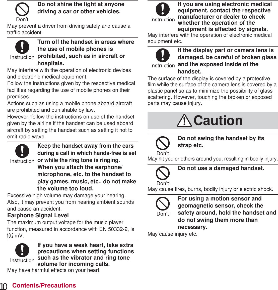 10 Contents/PrecautionsDo not shine the light at anyone driving a car or other vehicles.May prevent a driver from driving safely and cause a traffic accident.Turn off the handset in areas where the use of mobile phones is prohibited, such as in aircraft or hospitals.May interfere with the operation of electronic devices and electronic medical equipment.Follow the instructions given by the respective medical facilities regarding the use of mobile phones on their premises.Actions such as using a mobile phone aboard aircraft are prohibited and punishable by law.However, follow the instructions on use of the handset given by the airline if the handset can be used aboard aircraft by setting the handset such as setting it not to emit radio wave.Keep the handset away from the ears during a call in which hands-free is set or while the ring tone is ringing.When you attach the earphone/microphone, etc. to the handset to play games, music, etc., do not make the volume too loud.Excessive high volume may damage your hearing.Also, it may prevent you from hearing ambient sounds and cause an accident.Earphone Signal LevelThe maximum output voltage for the music player function, measured in accordance with EN 50332-2, is 50 mV.If you have a weak heart, take extra precautions when setting functions such as the vibrator and ring tone volume for incoming calls.May have harmful effects on your heart.If you are using electronic medical equipment, contact the respective manufacturer or dealer to check whether the operation of the equipment is affected by signals.May interfere with the operation of electronic medical equipment etc.If the display part or camera lens is damaged, be careful of broken glass and the exposed inside of the handset.The surface of the display is covered by a protective film while the surface of the camera lens is covered by a plastic panel so as to minimize the possibility of glass scattering. However, touching the broken or exposed parts may cause injury.Do not swing the handset by its strap etc.May hit you or others around you, resulting in bodily injury.Do not use a damaged handset.May cause fires, burns, bodily injury or electric shock.For using a motion sensor and geomagnetic sensor, check the safety around, hold the handset and do not swing them more than necessary.May cause injury etc.Caution000000 mV.