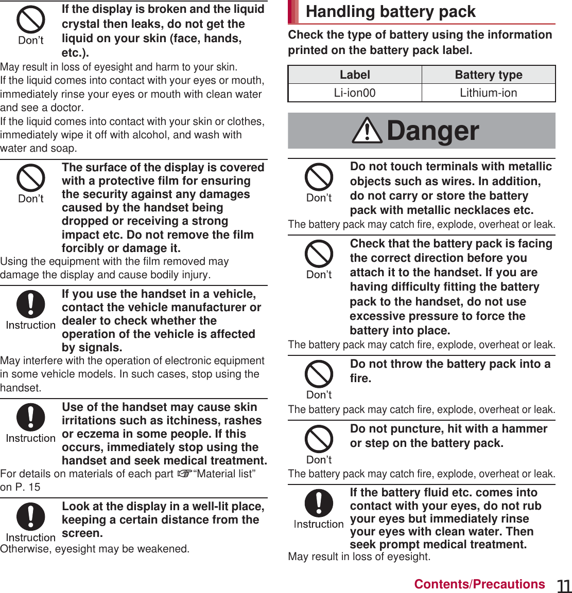 11Contents/PrecautionsIf the display is broken and the liquid crystal then leaks, do not get the liquid on your skin (face, hands, etc.).May result in loss of eyesight and harm to your skin.If the liquid comes into contact with your eyes or mouth, immediately rinse your eyes or mouth with clean water and see a doctor. If the liquid comes into contact with your skin or clothes, immediately wipe it off with alcohol, and wash with water and soap.The surface of the display is covered with a protective film for ensuring the security against any damages caused by the handset being dropped or receiving a strong impact etc. Do not remove the film forcibly or damage it.Using the equipment with the film removed may damage the display and cause bodily injury.If you use the handset in a vehicle, contact the vehicle manufacturer or dealer to check whether the operation of the vehicle is affected by signals.May interfere with the operation of electronic equipment in some vehicle models. In such cases, stop using the handset.Use of the handset may cause skin irritations such as itchiness, rashes or eczema in some people. If this occurs, immediately stop using the handset and seek medical treatment.For details on materials of each part n“Material list” on P. 15Look at the display in a well-lit place, keeping a certain distance from the screen.Otherwise, eyesight may be weakened.Check the type of battery using the information printed on the battery pack label.Do not touch terminals with metallic objects such as wires. In addition, do not carry or store the battery pack with metallic necklaces etc.The battery pack may catch fire, explode, overheat or leak.Check that the battery pack is facing the correct direction before you attach it to the handset. If you are having difficulty fitting the battery pack to the handset, do not use excessive pressure to force the battery into place.The battery pack may catch fire, explode, overheat or leak.Do not throw the battery pack into a fire.The battery pack may catch fire, explode, overheat or leak.Do not puncture, hit with a hammer or step on the battery pack.The battery pack may catch fire, explode, overheat or leak.If the battery fluid etc. comes into contact with your eyes, do not rub your eyes but immediately rinse your eyes with clean water. Then seek prompt medical treatment.May result in loss of eyesight.Handling battery packLabel Battery typeLi-ion00 Lithium-ionDanger
