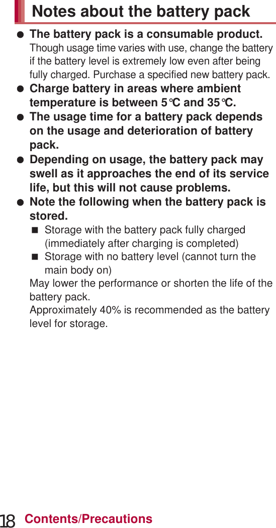 18 Contents/Precautions The surface of the handset uses the aluminium material. Note that dent and abrasion are easily remained as aluminium is a soft material. The battery pack is a consumable product.Though usage time varies with use, change the battery if the battery level is extremely low even after being fully charged. Purchase a specified new battery pack. Charge battery in areas where ambient temperature is between 5°C and 35°C. The usage time for a battery pack depends on the usage and deterioration of battery pack. Depending on usage, the battery pack may swell as it approaches the end of its service life, but this will not cause problems. Note the following when the battery pack is stored.Storage with the battery pack fully charged (immediately after charging is completed)Storage with no battery level (cannot turn the main body on)May lower the performance or shorten the life of the battery pack.Approximately 40% is recommended as the battery level for storage. Charge the battery in areas where the ambient temperature is between 5°C and 35°C. Do not charge the battery pack in the following locations.Areas with high humidity or dust, or in areas exposed to frequent vibrationsClose to land-line phones, TVs, radios, etc. Adapters or the wireless charger may become warm during charging but this is not a malfunction. Do not use the DC adapter to charge the battery when the car engine is not running.May cause the car battery to run down. When using an outlet with a feature to prevent the plug from being removed accidentally, follow the instructions in the outlet user’s guide. Do not subject to strong force or impacts. Also, do not disfigure the charger terminals.May cause a malfunction. Do not use the wireless charger with a blanket etc. covering it. Connect only the specified devices and exclusive AC adapter to the wireless charger. Do not place the handset on the wireless charger with the adapters or Micro USB Cable 01 (sold separately) connected to the handset. Never place a magnetic card etc. near the wireless charger.The stored magnetic data in cash cards, credit cards, telephone cards, floppy disks, etc. may be erased. Never place magnetized items near the wireless charger.Putting highly magnetized items closer may cause an error. Do not apply unnecessary force when inserting/removing the docomo mini UIM card. Customer is responsible for malfunctions arising from inserting docomo mini UIM card into a different IC card reader/writer.Notes about the battery packNotes about adapters and the wireless charger Notes about docomo mini UIM card