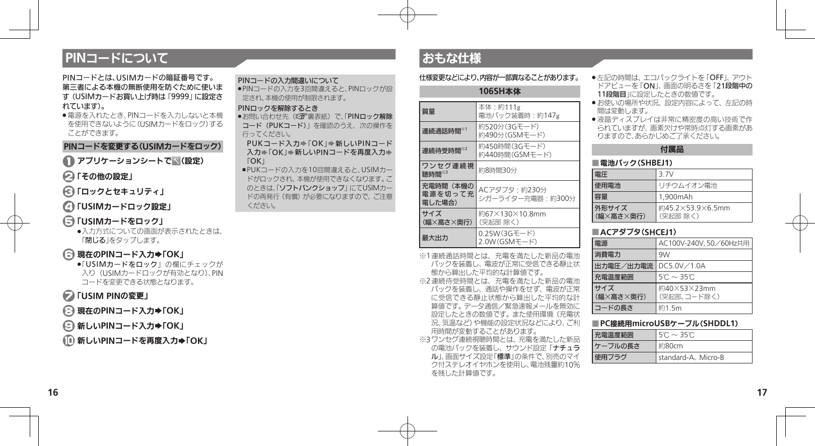 1617おもな仕様PINコードについて仕様変更などにより、内容が一部異なることがあります。106SH本体質量 本体：約111g電池パック装着時：約147g連続通話時間※1約520分（3Gモード）約490分（GSMモード）連続待受時間※2約450時間（3Gモード）約440時間（GSMモード）ワンセグ連続視聴時間※3約8時間30分充電時間（本機の電源を切って充電した場合）ACアダプタ：約230分シガーライター充電器：約300分サイズ（幅×高さ×奥行）約67×130×10.8mm（突起部 除く）最大出力 0.25W（3Gモード）2.0W（GSMモード）※1 連続通話時間とは、充電を満たした新品の電池パックを装着し、電波が正常に受信できる静止状態から算出した平均的な計算値です。※2 連続待受時間とは、充電を満たした新品の電池パックを装着し、通話や操作をせず、電波が正常に受信できる静止状態から算出した平均的な計算値です。データ通信／緊急速報メールを無効に設定したときの数値です。また使用環境（充電状況、気温など）や機能の設定状況などにより、ご利用時間が変動することがあります。※3 ワンセグ連続視聴時間とは、充電を満たした新品の電池パックを装着し、サウンド設定「ナチュラル」、画面サイズ設定「標準」の条件で、別売のマイク付ステレオイヤホンを使用し、電池残量約10％を残した計算値です。左記の時間は、エコバックライトを「 .OFF」、アウトドアビューを「ON」、画面の明るさを「21段階中の11段階目」に設定したときの数値です。お使いの場所や状況、設定内容によって、左記の時 .間は変動します。液晶ディスプレイは非常に精密度の高い技術で作 .られていますが、画素欠けや常時点灯する画素がありますので、あらかじめご了承ください。付属品電池パック（SHBEJ1） ■電圧 3.7V使用電池 リチウムイオン電池容量 1,900mAh外形サイズ（幅×高さ×奥行）約45.2×53.9×6.5mm（突起部 除く）ACアダプタ（SHCEJ1） ■電源 AC100V-240V、50／60Hz共用消費電力 9W出力電圧／出力電流 DC5.0V／1.0A充電温度範囲 5℃ ～ 35℃サイズ（幅×高さ×奥行）約40×53×23mm（突起部、コ－ド除く）コードの長さ 約1.5mPC接続用microUSBケーブル（SHDDL1） ■充電温度範囲 5℃ ～ 35℃ケーブルの長さ 約80cm使用プラグ standard-A、 Micro-BPINコードとは、USIMカードの暗証番号です。第三者による本機の無断使用を防ぐために使います（USIMカードお買い上げ時は「9999」に設定されています）。電源を入れたとき、PINコードを入力しないと本機 .を使用できないように（USIMカードをロック）することができます。PINコードを変更する（USIMカードをロック） 1 アプリケーションシートで （設定） 2 「その他の設定」 3 「ロックとセキュリティ」 4 「USIMカードロック設定」 5 「USIMカードをロック」入力方式についての画面が表示されたときは、 .「閉じる」をタップします。 6 現在のPINコード入力S「OK」「 .USIMカードをロック」の欄にチェックが入り（USIMカードロックが有効となり）、PINコードを変更できる状態となります。 7 「USIM PINの変更」 8 現在のPINコード入力S「OK」 9 新しいPINコード入力S「OK」 a 新しいPINコードを再度入力S「OK」PINコードの入力間違いについてPINコードの入力を3回間違えると、PINロックが設 .定され、本機の使用が制限されます。PINロックを解除するときお問い合わせ先（ .A裏表紙）で、「PINロック解除コード（PUKコード）」を確認のうえ、次の操作を行ってください。PUKコード入力S「OK」S新しいPINコード入力S「OK」S新しいPINコードを再度入力S「OK」PUKコードの入力を10回間違えると、USIMカー ,ドがロックされ、本機が使用できなくなります。このときは、「ソフトバンクショップ」にてUSIMカードの再発行（有償）が必要になりますので、ご注意ください。