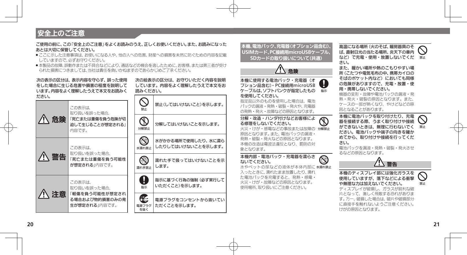 20 21安全上のご注意本機、電池パック、充電器（オプション品含む）、USIMカード、PC接続用microUSBケーブル、SDカードの取り扱いについて（共通） 危険本機に使用する電池パック・充電器（オプション品含む）・PC接続用microUSBケーブルは、ソフトバンクが指定したものを使用してください。指定品以外のものを使用した場合は、電池パックの漏液・発熱・破裂・発火や、充電器の発熱・発火・故障などの原因となります。分解・改造・ハンダ付けなどお客様による修理をしないでください。火災・けが・感電などの事故または故障の原因となります。また、電池パックの漏液・発熱・破裂・発火などの原因となります。本機の改造は電波法違反となり、罰則の対象となります。本機内部・電池パック・充電器を濡らさないでください。水やペットの尿などの液体が本体内部に入ったときに、濡れたまま放置したり、濡れた電池パックを充電すると、発熱・感電・火災・けが・故障などの原因となります。使用場所、取り扱いにご注意ください。高温になる場所（火のそば、暖房器具のそば、直射日光の当たる場所、炎天下の車内など）で充電・使用・放置しないでください。       また、暖かい場所や熱のこもりやすい場所（こたつや電気毛布の中、携帯カイロのそばのポケット内など）においても同様の危険がありますので、充電・放置・使用・携帯しないでください。機器の変形・故障や電池パックの漏液・発熱・発火・破裂の原因となります。また、ケースの一部が熱くなり、やけどなどの原因となることがあります。本機に電池パックを取り付けたり、充電器を接続する際、うまく取り付けや接続ができないときは、無理に行わないでください。電池パックや端子の向きを確かめてから、取り付けや接続を行ってください。電池パックを漏液・発熱・破裂・発火させるなどの原因となります。 警告本機のディスプレイ部には強化ガラスを使用していますが、落下などによる衝撃や無理な力は加えないでください。ディスプレイが破損し、ガラスが鋭利な破片となって、激しく飛散する恐れがあります。万一、破損した場合は、破片や破損部分に直接手を触れないようご注意ください。けがの原因となります。856444次の表示の区分は、表示内容を守らず、誤った使用をした場合に生じる危害や損害の程度を説明しています。内容をよく理解したうえで本文をお読みください。 危険この表示は、取り扱いを誤った場合、「死亡または重傷を負う危険が切迫して生じることが想定される」 内容です。 警告この表示は、取り扱いを誤った場合、「死亡または重傷を負う可能性が想定される」内容です。 注意この表示は、取り扱いを誤った場合、「軽傷を負う可能性が想定される場合および物的損害のみの発生が想定される」内容です。次の絵表示の区分は、お守りいただく内容を説明しています。内容をよく理解したうえで本文をお読みください。4禁止（してはいけないこと）を示します。5分解してはいけないことを示します。6水がかかる場所で使用したり、水に濡らしたりしてはいけないことを示します。7濡れた手で扱ってはいけないことを示します。8指示に基づく行為の強制（必ず実行していただくこと）を示します。9電源プラグをコンセントから抜いていただくことを示します。ご使用の前に、この「安全上のご注意」をよくお読みのうえ、正しくお使いください。また、お読みになったあとは大切に保管してください。ここに示した注意事項は、お使いになる人や、他の人への危害、財産への損害を未然に防ぐための内容を記載 .していますので、必ずお守りください。本製品の故障、誤動作または不具合などにより、通話などの機会を逸したために、お客様、または第三者が受け .られた損害につきましては、当社は責任を負いかねますのであらかじめご了承ください。