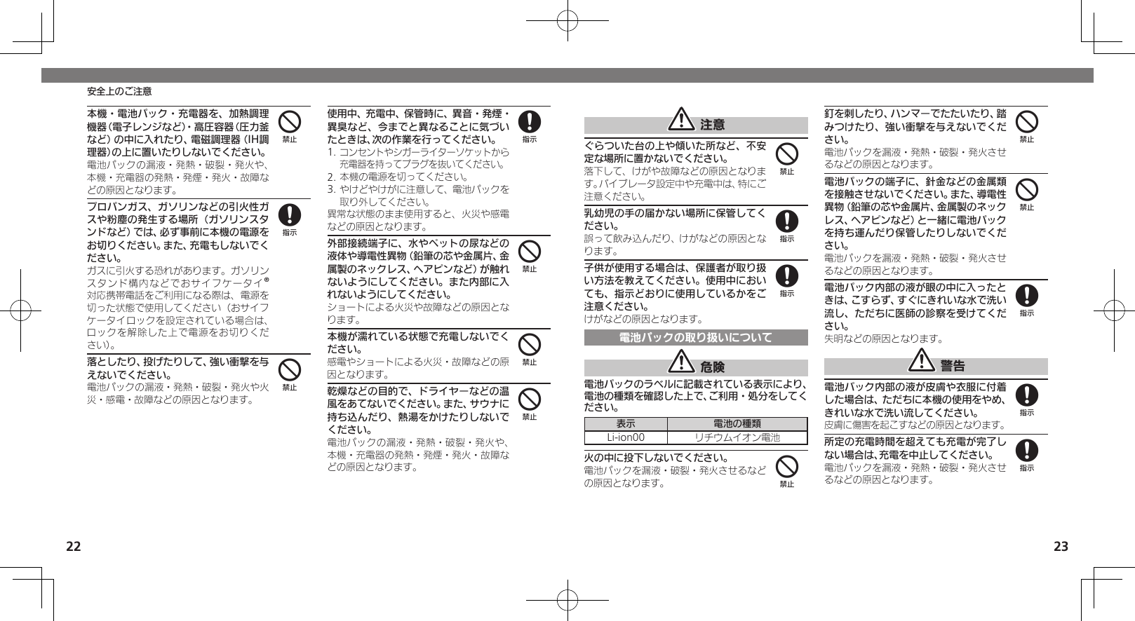 2223安全上のご注意 注意ぐらついた台の上や傾いた所など、不安定な場所に置かないでください。落下して、けがや故障などの原因となります。バイブレータ設定中や充電中は、特にご注意ください。乳幼児の手の届かない場所に保管してください。誤って飲み込んだり、けがなどの原因となります。子供が使用する場合は、保護者が取り扱い方法を教えてください。使用中においても、指示どおりに使用しているかをご注意ください。けがなどの原因となります。電池パックの取り扱いについて 危険電池パックのラベルに記載されている表示により、電池の種類を確認した上で、ご利用・処分をしてください。表示 電池の種類Li-ion00 リチウムイオン電池火の中に投下しないでください。電池パックを漏液・破裂・発火させるなどの原因となります。釘を刺したり、ハンマーでたたいたり、踏みつけたり、強い衝撃を与えないでください。電池パックを漏液・発熱・破裂・発火させるなどの原因となります。電池パックの端子に、針金などの金属類を接触させないでください。また、導電性異物（鉛筆の芯や金属片、金属製のネックレス、ヘアピンなど）と一緒に電池パックを持ち運んだり保管したりしないでください。電池パックを漏液・発熱・破裂・発火させるなどの原因となります。電池パック内部の液が眼の中に入ったときは、こすらず、すぐにきれいな水で洗い流し、ただちに医師の診察を受けてください。失明などの原因となります。 警告電池パック内部の液が皮膚や衣服に付着した場合は、ただちに本機の使用をやめ、きれいな水で洗い流してください。皮膚に傷害を起こすなどの原因となります。所定の充電時間を超えても充電が完了しない場合は、充電を中止してください。電池パックを漏液・発熱・破裂・発火させるなどの原因となります。488444888本機・電池パック・充電器を、加熱調理機器（電子レンジなど）・高圧容器（圧力釜など）の中に入れたり、電磁調理器（IH調理器）の上に置いたりしないでください。電池パックの漏液・発熱・破裂・発火や、本機・充電器の発熱・発煙・発火・故障などの原因となります。プロパンガス、ガソリンなどの引火性ガスや粉塵の発生する場所（ガソリンスタンドなど）では、必ず事前に本機の電源をお切りください。また、充電もしないでください。ガスに引火する恐れがあります。ガソリンスタンド構内などでおサイフケータイ®対応携帯電話をご利用になる際は、電源を切った状態で使用してください（おサイフケータイロックを設定されている場合は、ロックを解除した上で電源をお切りくだ さい）。落としたり、投げたりして、強い衝撃を与えないでください。電池パックの漏液・発熱・破裂・発火や火災・感電・故障などの原因となります。使用中、充電中、保管時に、異音・発煙・異臭など、今までと異なることに気づいたときは、次の作業を行ってください。1. コンセントやシガーライターソケットから充電器を持ってプラグを抜いてください。2. 本機の電源を切ってください。3. やけどやけがに注意して、電池パックを取り外してください。異常な状態のまま使用すると、火災や感電などの原因となります。外部接続端子に、水やペットの尿などの液体や導電性異物（鉛筆の芯や金属片、金属製のネックレス、ヘアピンなど）が触れないようにしてください。また内部に入れないようにしてください。ショートによる火災や故障などの原因となります。本機が濡れている状態で充電しないでください。感電やショートによる火災・故障などの原因となります。乾燥などの目的で、ドライヤーなどの温風をあてないでください。また、サウナに持ち込んだり、熱湯をかけたりしないでください。電池パックの漏液・発熱・破裂・発火や、本機・充電器の発熱・発煙・発火・故障などの原因となります。4848444