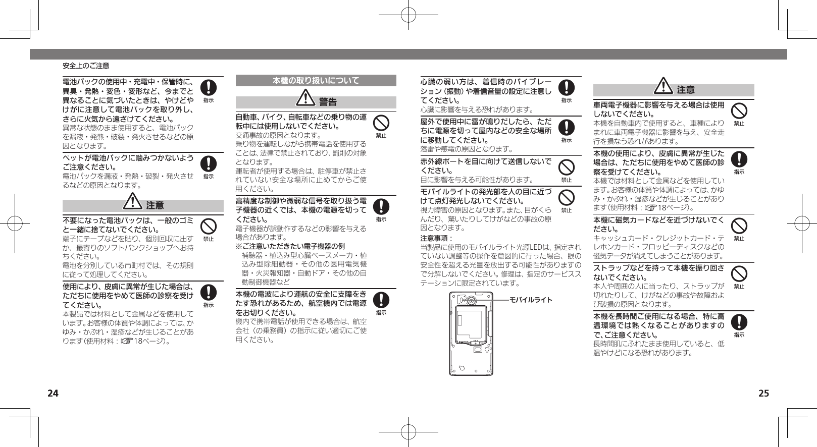 2425安全上のご注意24心臓の弱い方は、着信時のバイブレーション（振動）や着信音量の設定に注意してください。心臓に影響を与える恐れがあります。屋外で使用中に雷が鳴りだしたら、ただちに電源を切って屋内などの安全な場所に移動してください。落雷や感電の原因となります。赤外線ポートを目に向けて送信しないでください。目に影響を与える可能性があります。モバイルライトの発光部を人の目に近づけて点灯発光しないでください。視力障害の原因となります。また、目がくらんだり、驚いたりしてけがなどの事故の原因となります。注意事項：当製品に使用のモバイルライト光源LEDは、指定されていない調整等の操作を意図的に行った場合、眼の安全性を超える光量を放出する可能性がありますので分解しないでください。修理は、指定のサービスステーションに限定されています。ɪɘȬɳɱȬɐ 注意車両電子機器に影響を与える場合は使用しないでください。本機を自動車内で使用すると、車種によりまれに車両電子機器に影響を与え、安全走行を損なう恐れがあります。本機の使用により、皮膚に異常が生じた場合は、ただちに使用をやめて医師の診察を受けてください。本機では材料として金属などを使用しています。お客様の体質や体調によっては、かゆみ・かぶれ・湿疹などが生じることがあります（使用材料：A18ページ）。本機に磁気カードなどを近づけないでください。キャッシュカード・クレジットカード・テレホンカード・フロッピーディスクなどの磁気データが消えてしまうことがあります。ストラップなどを持って本機を振り回さないでください。本人や周囲の人に当ったり、ストラップが切れたりして、けがなどの事故や故障および破損の原因となります。本機を長時間ご使用になる場合、特に高温環境では熱くなることがありますので、ご注意ください。長時間肌にふれたまま使用していると、低温やけどになる恐れがあります。884448448電池パックの使用中・充電中・保管時に、異臭・発熱・変色・変形など、今までと異なることに気づいたときは、やけどやけがに注意して電池パックを取り外し、さらに火気から遠ざけてください。異常な状態のまま使用すると、電池パックを漏液・発熱・破裂・発火させるなどの原因となります。ペットが電池パックに噛みつかないようご注意ください。電池パックを漏液・発熱・破裂・発火させるなどの原因となります。 注意不要になった電池パックは、一般のゴミと一緒に捨てないでください。端子にテープなどを貼り、個別回収に出すか、最寄りのソフトバンクショップへお持ちください。電池を分別している市町村では、その規則に従って処理してください。使用により、皮膚に異常が生じた場合は、ただちに使用をやめて医師の診察を受けてください。本製品では材料として金属などを使用しています。お客様の体質や体調によっては、かゆみ・かぶれ・湿疹などが生じることがあります（使用材料：A18ページ）。本機の取り扱いについて 警告自動車、バイク、自転車などの乗り物の運転中には使用しないでください。交通事故の原因となります。乗り物を運転しながら携帯電話を使用することは、法律で禁止されており、罰則の対象となります。運転者が使用する場合は、駐停車が禁止されていない安全な場所に止めてからご使用ください。高精度な制御や微弱な信号を取り扱う電子機器の近くでは、本機の電源を切ってください。電子機器が誤動作するなどの影響を与える場合があります。※ご注意いただきたい電子機器の例補聴器・植込み型心臓ペースメーカ・植込み型除細動器・その他の医用電気機器・火災報知器・自動ドア・その他の自動制御機器など本機の電波により運航の安全に支障をきたす恐れがあるため、航空機内では電源をお切りください。機内で携帯電話が使用できる場合は、航空会社（の乗務員）の指示に従い適切にご使用ください。8848488