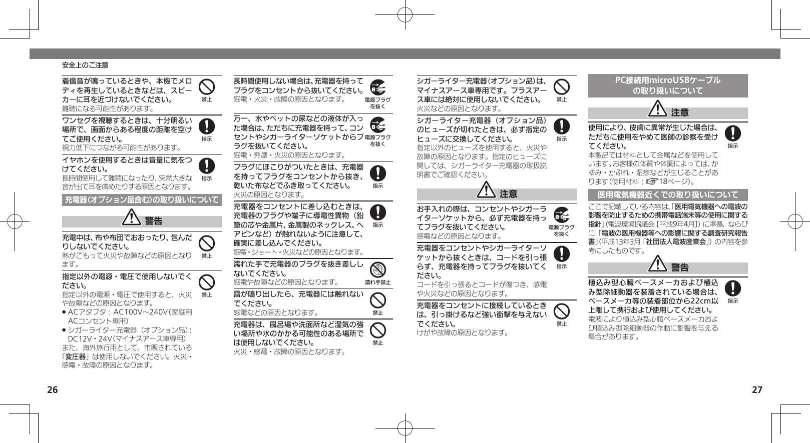 2627安全上のご注意シガーライター充電器（オプション品）は、マイナスアース車専用です。プラスアース車には絶対に使用しないでください。火災などの原因となります。シガーライター充電器（オプション品）のヒューズが切れたときは、必ず指定のヒューズに交換してください。指定以外のヒューズを使用すると、火災や故障の原因となります。指定のヒューズに関しては、シガーライター充電器の取扱説明書でご確認ください。 注意お手入れの際は、コンセントやシガーライターソケットから、必ず充電器を持ってプラグを抜いてください。感電などの原因となります。充電器をコンセントやシガーライターソケットから抜くときは、コードを引っ張らず、充電器を持ってプラグを抜いてください。コードを引っ張るとコードが傷つき、感電や火災などの原因となります。充電器をコンセントに接続しているときは、引っ掛けるなど強い衝撃を与えないでください。けがや故障の原因となります。PC接続用microUSBケーブルの取り扱いについて 注意使用により、皮膚に異常が生じた場合は、ただちに使用をやめて医師の診察を受けてください。本製品では材料として金属などを使用しています。お客様の体質や体調によっては、かゆみ・かぶれ・湿疹などが生じることがあります（使用材料：A18ページ）。医用電気機器近くでの取り扱いについてここで記載している内容は、「医用電気機器への電波の影響を防止するための携帯電話端末等の使用に関する指針」（電波環境協議会［平成9年4月］）に準拠、ならびに「電波の医用機器等への影響に関する調査研究報告書」（平成13年3月「社団法人電波産業会」）の内容を参考にしたものです。 警告植込み型心臓ペースメーカおよび植込み型除細動器を装着されている場合は、ペースメーカ等の装着部位から22cm以上離して携行および使用してください。電波により植込み型心臓ペースメーカおよび植込み型除細動器の作動に影響を与える場合があります。4898488着信音が鳴っているときや、本機でメロディを再生しているときなどは、スピーカーに耳を近づけないでください。難聴になる可能性があります。ワンセグを視聴するときは、十分明るい場所で、画面からある程度の距離を空けてご使用ください。視力低下につながる可能性があります。イヤホンを使用するときは音量に気をつけてください。長時間使用して難聴になったり、突然大きな音が出て耳を痛めたりする原因となります。充電器（オプション品含む）の取り扱いについて 警告充電中は、布や布団でおおったり、包んだりしないでください。熱がこもって火災や故障などの原因となります。指定以外の電源・電圧で使用しないでください。指定以外の電源・電圧で使用すると、火災や故障などの原因となります。ACアダプタ：AC100V～240V（家庭用 .ACコンセント専用）シガーライター充電器（オプション品）： .DC12V・24V（マイナスアース車専用）また、海外旅行用として、市販されている「変圧器」は使用しないでください。火災・感電・故障の原因となります。長時間使用しない場合は、充電器を持ってプラグをコンセントから抜いてください。感電・火災・故障の原因となります。万一、水やペットの尿などの液体が入った場合は、ただちに充電器を持って、コンセントやシガーライターソケットからプラグを抜いてください。感電・発煙・火災の原因となります。プラグにほこりがついたときは、充電器を持ってプラグをコンセントから抜き、乾いた布などでふき取ってください。火災の原因となります。充電器をコンセントに差し込むときは、充電器のプラグや端子に導電性異物（鉛筆の芯や金属片、金属製のネックレス、ヘアピンなど）が触れないように注意して、確実に差し込んでください。感電・ショート・火災などの原因となります。濡れた手で充電器のプラグを抜き差ししないでください。感電や故障などの原因となります。雷が鳴り出したら、充電器には触れないでください。感電などの原因となります。充電器は、風呂場や洗面所など湿気の強い場所や水のかかる可能性のある場所では使用しないでください。火災・感電・故障の原因となります。488449988744