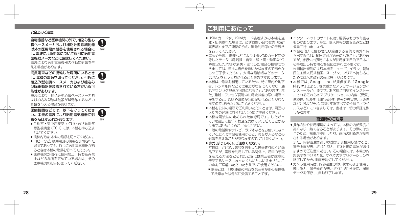 28 29ご利用にあたってUSIMカードや、USIMカード装着済みの本機を盗 .難・紛失された場合は、必ずお問い合わせ先（A裏表紙）までご連絡のうえ、緊急利用停止の手続きを行ってください。事故や故障、修理などにより本機／SDカードに登 .録したデータ（電話帳・音楽・静止画・動画など）や設定した内容が消失・変化した場合の損害につきましては、当社は責任を負いかねますのであらかじめご了承ください。大切な電話帳などのデータは、控えをとっておかれることをおすすめします。本機は、電波を利用しているため、特に屋内や地下 .街、トンネル内などでは電波が届きにくくなり、通話やワンセグ視聴が困難になることがあります。また、通話・ワンセグ視聴中に電波状態の悪い場所へ移動すると、通話や映像が急に途切れることがありますので、あらかじめご了承ください。本機を公共の場所でご利用いただくときは、周囲の .人たちの迷惑にならないようにご注意ください。本機は電波法に定められた無線局です。したがっ .て、電波法に基づく検査を受けていただくことがあります。あらかじめご了承ください。一般の電話機やテレビ、ラジオなどをお使いになっ .ている近くで本機を使用すると、雑音が入るなどの影響を与えることがありますので、ご注意ください。傍受（ぼうじゅ）にご注意ください。     .本機は、デジタル信号を利用した傍受されにくい商品ですが、電波を利用している関係上、通常の手段を超える方法をとられたときには第三者が故意に傍受するケースもまったくないとはいえません。この点をご理解いただいたうえで、ご使用ください。傍受とは、無線連絡の内容を第三者が別の受信機 ,で故意または偶然に受信することです。インターネットのサイトには、悪質なものや有害な .ものがあります。特に、個人情報の書き込みなどは慎重に行いましょう。本機を他人に使わせたり譲渡する目的で海外へ持 .ち出す場合は、輸出許可が必要になることがありますが、旅行や出張時に本人が使用する目的で日本から持ち出し持ち帰る場合には許可は不要です。   米国輸出規制により本機をキューバ、イラン、朝鮮民主主義人民共和国、スーダン、シリアへ持ち込むためには米国政府の輸出許可が必要です。本機では、Google Inc.が提供する「 .Google Play™」上より、さまざまなアプリケーションのインストールが可能です。お客様ご自身でインストールされるこれらのアプリケーションの内容（品質、信頼性、合法性、目的適合性、情報の真実性、正確性など）およびそれに起因するすべての不具合（ウイルスなど）につきましては、当社は一切の保証を致しかねます。高温時のご注意操作方法や使用環境によっては、本機の内部温度が .高くなり、熱くなることがあります。その際には安全のため、充電が停止したり、画面の明るさが調整 される場合があります。     また、内部温度の高い状態のまま使用し続けると、警告画面が表示されたあと、約3分後に電源が切れますのでご注意ください。この場合には、本機の内部温度を下げるため、すべてのアプリケーションを終了してから、画面を消灯してください。 カメラ使用時は、内部温度の高い状態のまま使用し .続けると、警告画面が表示された約1分後に、撮影データを保存し、自動終了します。自宅療養など医療機関の外で、植込み型心臓ペースメーカおよび植込み型除細動器以外の医用電気機器を使用される場合には、電波による影響について個別に医用電気機器メーカなどに確認してください。電波により医用電気機器の作動に影響を与える場合があります。満員電車などの混雑した場所にいるときは、本機の電源を切ってください。付近に植込み型心臓ペースメーカおよび植込み型除細動器を装着されている方がいる可能性があります。電波により、植込み型心臓ペースメーカおよび植込み型除細動器が誤動作するなどの影響を与える場合があります。医療機関などでは、以下を守ってください。本機の電波により医用電気機器に影響を及ぼす恐れがあります。手術室・集中治療室（ICU）・冠状動脈疾 .患監視病室（CCU）には、本機を持ち込まないでください。病棟内では、本機の電源を切ってください。 .ロビーなど、携帯電話の使用を許可された .場所であっても、近くに医用電気機器があるときは本機の電源を切ってください。医療機関が個々に使用禁止、持ち込み禁 .止などの場所を定めている場合は、その医療機関の指示に従ってください。888安全上のご注意