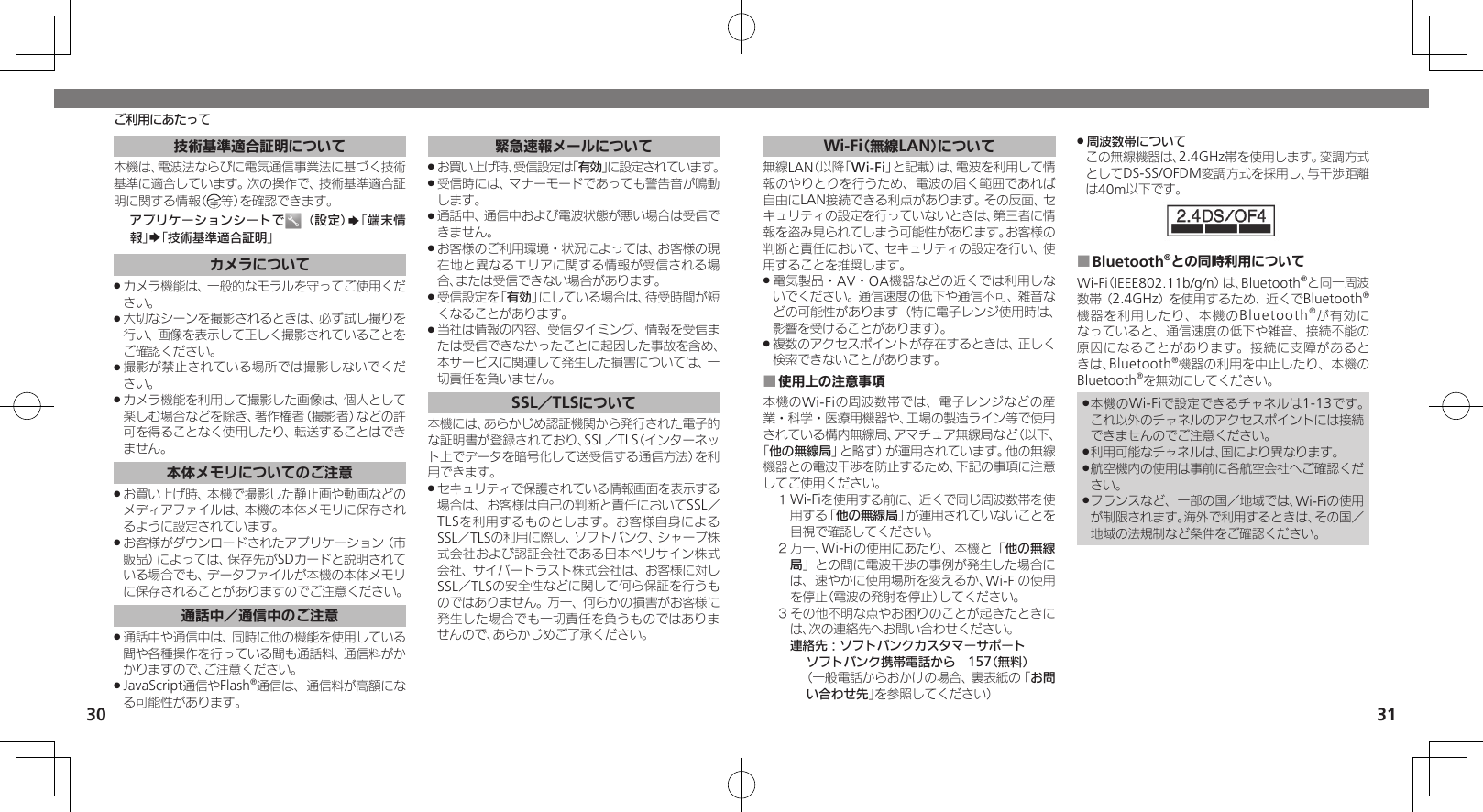 3031技術基準適合証明について本機は、電波法ならびに電気通信事業法に基づく技術基準に適合しています。次の操作で、技術基準適合証 明に関する情報（ 等）を確認できます。 アプリケーションシートで （設定）S「端末情報」S「技術基準適合証明」カメラについてカメラ機能は、一般的なモラルを守ってご使用くだ .さい。大切なシーンを撮影されるときは、必ず試し撮りを .行い、画像を表示して正しく撮影されていることをご確認ください。撮影が禁止されている場所では撮影しないでくだ .さい。カメラ機能を利用して撮影した画像は、個人として .楽しむ場合などを除き、著作権者（撮影者）などの許可を得ることなく使用したり、転送することはできません。本体メモリについてのご注意お買い上げ時、本機で撮影した静止画や動画などの .メディアファイルは、本機の本体メモリに保存されるように設定されています。お客様がダウンロードされたアプリケーション（市 .販品）によっては、保存先がSDカードと説明されている場合でも、データファイルが本機の本体メモリに保存されることがありますのでご注意ください。通話中／通信中のご注意通話中や通信中は、同時に他の機能を使用している .間や各種操作を行っている間も通話料、通信料がかかりますので、ご注意ください。JavaScript通信やFlash .®通信は、通信料が高額になる可能性があります。緊急速報メールについてお買い上げ時、受信設定は「 .有効」に設定されています。受信時には、マナーモードであっても警告音が鳴動 .します。通話中、通信中および電波状態が悪い場合は受信で .きません。 お客様のご利用環境・状況によっては、お客様の現 .在地と異なるエリアに関する情報が受信される場合、または受信できない場合があります。 受信設定を「 .有効」にしている場合は、待受時間が短くなることがあります。当社は情報の内容、受信タイミング、情報を受信ま .たは受信できなかったことに起因した事故を含め、本サービスに関連して発生した損害については、一切責任を負いません。SSL／TLSについて本機には、あらかじめ認証機関から発行された電子的な証明書が登録されており、SSL／TLS（インターネット上でデータを暗号化して送受信する通信方法）を利用できます。セキュリティで保護されている情報画面を表示する .場合は、お客様は自己の判断と責任においてSSL／ TLSを利用するものとします。お客様自身によるSSL／TLSの利用に際し、ソフトバンク、シャープ株式会社および認証会社である日本ベリサイン株式会社、サイバートラスト株式会社は、お客様に対しSSL／TLSの安全性などに関して何ら保証を行うものではありません。万一、何らかの損害がお客様に発生した場合でも一切責任を負うものではありませんので、あらかじめご了承ください。Wi-Fi（無線LAN）について無線LAN（以降「Wi-Fi」と記載）は、電波を利用して情報のやりとりを行うため、電波の届く範囲であれば自由にLAN接続できる利点があります。その反面、セキュリティの設定を行っていないときは、第三者に情報を盗み見られてしまう可能性があります。お客様の判断と責任において、セキュリティの設定を行い、使用することを推奨します。電気製品・AV・OA機器などの近くでは利用しな .いでください。通信速度の低下や通信不可、雑音などの可能性があります（特に電子レンジ使用時は、影響を受けることがあります）。複数のアクセスポイントが存在するときは、正しく .検索できないことがあります。使用上の注意事項 ■本機のWi-Fiの周波数帯では、電子レンジなどの産業・科学・医療用機器や、工場の製造ライン等で使用されている構内無線局、アマチュア無線局など（以下、「他の無線局」と略す）が運用されています。他の無線機器との電波干渉を防止するため、下記の事項に注意してご使用ください。１ Wi-Fiを使用する前に、近くで同じ周波数帯を使用する「他の無線局」が運用されていないことを目視で確認してください。２ 万一、Wi-Fiの使用にあたり、本機と「他の無線局」との間に電波干渉の事例が発生した場合には、速やかに使用場所を変えるか、Wi-Fiの使用を停止（電波の発射を停止）してください。３ その他不明な点やお困りのことが起きたときには、次の連絡先へお問い合わせください。 連絡先：ソフトバンクカスタマーサポートソフトバンク携帯電話から　157（無料）（一般電話からおかけの場合、裏表紙の「お問い合わせ先」を参照してください）周波数帯について .この無線機器は、2.4GHz帯を使用します。変調方式としてDS-SS/OFDM変調方式を採用し、与干渉距離は40m以下です。Bluetooth ■®との同時利用についてWi-Fi（IEEE802.11b/g/n）は、Bluetooth®と同一周波数帯（2.4GHz）を使用するため、近くでBluetooth®機器を利用したり、本機のBluetooth®が有効になっていると、通信速度の低下や雑音、接続不能の原因になることがあります。接続に支障があるときは、Bluetooth®機器の利用を中止したり、本機のBluetooth®を無効にしてください。本機のWi-Fiで設定できるチャネルは1-13です。 .これ以外のチャネルのアクセスポイントには接続できませんのでご注意ください。利用可能なチャネルは、国により異なります。 .航空機内の使用は事前に各航空会社へご確認くだ .さい。フランスなど、一部の国／地域では、Wi-Fiの使用 .が制限されます。海外で利用するときは、その国／地域の法規制など条件をご確認ください。ご利用にあたって