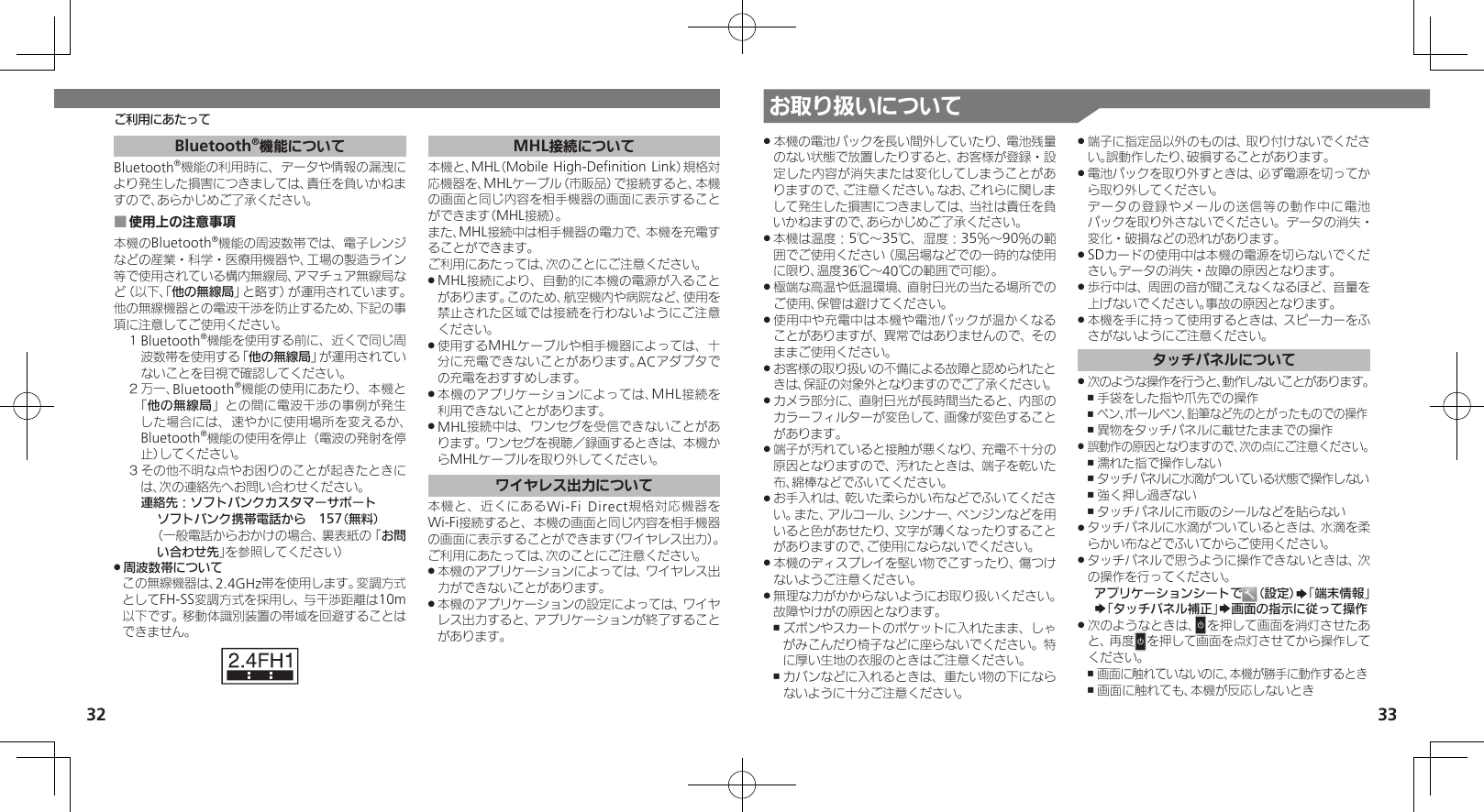 32 33お取り扱いについてご利用にあたって本機の電池パックを長い間外していたり、電池残量 .のない状態で放置したりすると、お客様が登録・設定した内容が消失または変化してしまうことがありますので、ご注意ください。なお、これらに関しまして発生した損害につきましては、当社は責任を負いかねますので、あらかじめご了承ください。本機は温度：5℃～35℃、湿度：35％～90％の範 .囲でご使用ください（風呂場などでの一時的な使用に限り、温度36℃～40℃の範囲で可能）。極端な高温や低温環境、直射日光の当たる場所での .ご使用、保管は避けてください。使用中や充電中は本機や電池パックが温かくなる .ことがありますが、異常ではありませんので、そのままご使用ください。お客様の取り扱いの不備による故障と認められたと .きは、保証の対象外となりますのでご了承ください。カメラ部分に、直射日光が長時間当たると、内部の .カラーフィルターが変色して、画像が変色することがあります。端子が汚れていると接触が悪くなり、充電不十分の .原因となりますので、汚れたときは、端子を乾いた布、綿棒などでふいてください。お手入れは、乾いた柔らかい布などでふいてくださ .い。また、アルコール、シンナー、ベンジンなどを用いると色があせたり、文字が薄くなったりすることがありますので、ご使用にならないでください。本機のディスプレイを堅い物でこすったり、傷つけ .ないようご注意ください。無理な力がかからないようにお取り扱いください。 .故障やけがの原因となります。ズボンやスカートのポケットに入れたまま、しゃ ,がみこんだり椅子などに座らないでください。特に厚い生地の衣服のときはご注意ください。カバンなどに入れるときは、重たい物の下になら ,ないように十分ご注意ください。端子に指定品以外のものは、取り付けないでくださ .い。誤動作したり、破損することがあります。電池パックを取り外すときは、必ず電源を切ってか .ら取り外してください。   データの登録やメールの送信等の動作中に電池パックを取り外さないでください。データの消失・変化・破損などの恐れがあります。SDカードの使用中は本機の電源を切らないでくだ .さい。データの消失・故障の原因となります。歩行中は、周囲の音が聞こえなくなるほど、音量を .上げないでください。事故の原因となります。本機を手に持って使用するときは、スピーカーをふ .さがないようにご注意ください。タッチパネルについて次のような操作を行うと、動作しないことがあります。 .手袋をした指や爪先での操作 ,ペン、ボールペン、鉛筆など先のとがったものでの操作 ,異物をタッチパネルに載せたままでの操作 ,誤動作の原因となりますので、次の点にご注意ください。 .濡れた指で操作しない ,タッチパネルに水滴がついている状態で操作しない ,強く押し過ぎない ,タッチパネルに市販のシールなどを貼らない ,タッチパネルに水滴がついているときは、水滴を柔 .らかい布などでふいてからご使用ください。タッチパネルで思うように操作できないときは、次 .の操作を行ってください。アプリケーションシートで （設定）S「端末情報」S「タッチパネル補正」S画面の指示に従って操作次のようなときは、 .Nを押して画面を消灯させたあと、再度Nを押して画面を点灯させてから操作してください。画面に触れていないのに、本機が勝手に動作するとき ,画面に触れても、本機が反応しないとき ,Bluetooth®機能についてBluetooth®機能の利用時に、データや情報の漏洩により発生した損害につきましては、責任を負いかねますので、あらかじめご了承ください。使用上の注意事項 ■本機のBluetooth®機能の周波数帯では、電子レンジなどの産業・科学・医療用機器や、工場の製造ライン等で使用されている構内無線局、アマチュア無線局など（以下、「他の無線局」と略す）が運用されています。他の無線機器との電波干渉を防止するため、下記の事項に注意してご使用ください。１ Bluetooth®機能を使用する前に、近くで同じ周波数帯を使用する「他の無線局」が運用されていないことを目視で確認してください。２ 万一、Bluetooth®機能の使用にあたり、本機と「他の無線局」との間に電波干渉の事例が発生した場合には、速やかに使用場所を変えるか、Bluetooth®機能の使用を停止（電波の発射を停止）してください。３ その他不明な点やお困りのことが起きたときには、次の連絡先へお問い合わせください。 連絡先：ソフトバンクカスタマーサポートソフトバンク携帯電話から　157（無料）（一般電話からおかけの場合、裏表紙の「お問い合わせ先」を参照してください）周波数帯について .この無線機器は、2.4GHz帯を使用します。変調方式としてFH-SS変調方式を採用し、与干渉距離は10m以下です。移動体識別装置の帯域を回避することはできません。MHL接続について本機と、MHL（Mobile High-Deﬁnition Link）規格対応機器を、MHLケーブル（市販品）で接続すると、本機の画面と同じ内容を相手機器の画面に表示することができます（MHL接続）。また、MHL接続中は相手機器の電力で、本機を充電することができます。ご利用にあたっては、次のことにご注意ください。MHL接続により、自動的に本機の電源が入ること .があります。このため、航空機内や病院など、使用を禁止された区域では接続を行わないようにご注意ください。使用するMHLケーブルや相手機器によっては、十 .分に充電できないことがあります。ACアダプタでの充電をおすすめします。本機のアプリケーションによっては、MHL接続を .利用できないことがあります。MHL接続中は、ワンセグを受信できないことがあ .ります。ワンセグを視聴／録画するときは、本機からMHLケーブルを取り外してください。ワイヤレス出力について本機と、近くにあるWi-Fi Direct規格対応機器をWi-Fi接続すると、本機の画面と同じ内容を相手機器の画面に表示することができます（ワイヤレス出力）。ご利用にあたっては、次のことにご注意ください。本機のアプリケーションによっては、ワイヤレス出 .力ができないことがあります。本機のアプリケーションの設定によっては、ワイヤ .レス出力すると、アプリケーションが終了することがあります。