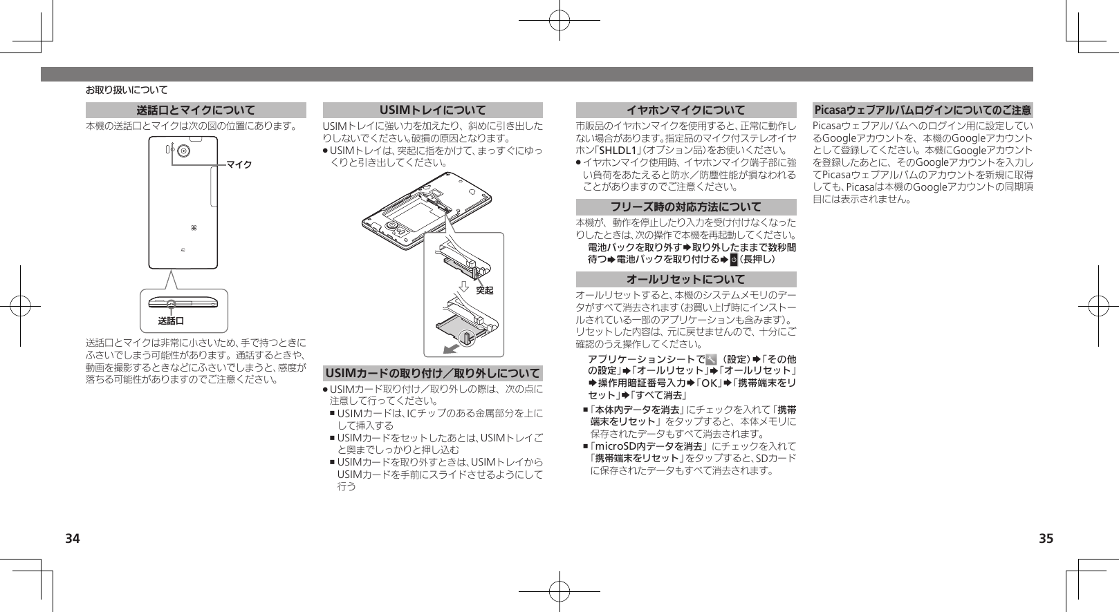 34 35送話口とマイクについて本機の送話口とマイクは次の図の位置にあります。⢌◊ۑɦȬȷ送話口とマイクは非常に小さいため、手で持つときにふさいでしまう可能性があります。通話するときや、動画を撮影するときなどにふさいでしまうと、感度が落ちる可能性がありますのでご注意ください。USIMトレイについてUSIMトレイに強い力を加えたり、斜めに引き出したりしないでください。破損の原因となります。 USIMトレイは、突起に指をかけて、まっすぐにゆっ .くりと引き出してください。ᳮ❙USIMカードの取り付け／取り外しについてUSIMカード取り付け／取り外しの際は、次の点に .注意して行ってください。USIMカードは、ICチップのある金属部分を上に ,して挿入するUSIMカードをセットしたあとは、USIMトレイご ,と奥までしっかりと押し込むUSIMカードを取り外すときは、USIMトレイから ,USIMカードを手前にスライドさせるようにして行うお取り扱いについてイヤホンマイクについて市販品のイヤホンマイクを使用すると、正常に動作しない場合があります。指定品のマイク付ステレオイヤホン「SHLDL1」（オプション品）をお使いください。イヤホンマイク使用時、イヤホンマイク端子部に強 .い負荷をあたえると防水／防塵性能が損なわれることがありますのでご注意ください。フリーズ時の対応方法について本機が、動作を停止したり入力を受け付けなくなったりしたときは、次の操作で本機を再起動してください。電池パックを取り外すS取り外したままで数秒間待つS電池パックを取り付けるSN（長押し）オールリセットについてオールリセットすると、本機のシステムメモリのデータがすべて消去されます（お買い上げ時にインストールされている一部のアプリケーションも含みます）。リセットした内容は、元に戻せませんので、十分にご確認のうえ操作してください。アプリケーションシートで （設定）S「その他の設定」S「オールリセット」S「オールリセット」S操作用暗証番号入力S「OK」S「携帯端末をリセット」S「すべて消去」「 ,本体内データを消去」にチェックを入れて「携帯端末をリセット」をタップすると、本体メモリに保存されたデータもすべて消去されます。「 ,microSD内データを消去」にチェックを入れて「携帯端末をリセット」をタップすると、SDカードに保存されたデータもすべて消去されます。Picasaウェブアルバムログインについてのご注意Picasaウェブアルバムへのログイン用に設定しているGoogleアカウントを、本機のGoogleアカウントとして登録してください。本機にGoogleアカウントを登録したあとに、そのGoogleアカウントを入力してPicasaウェブアルバムのアカウントを新規に取得しても、Picasaは本機のGoogleアカウントの同期項目には表示されません。