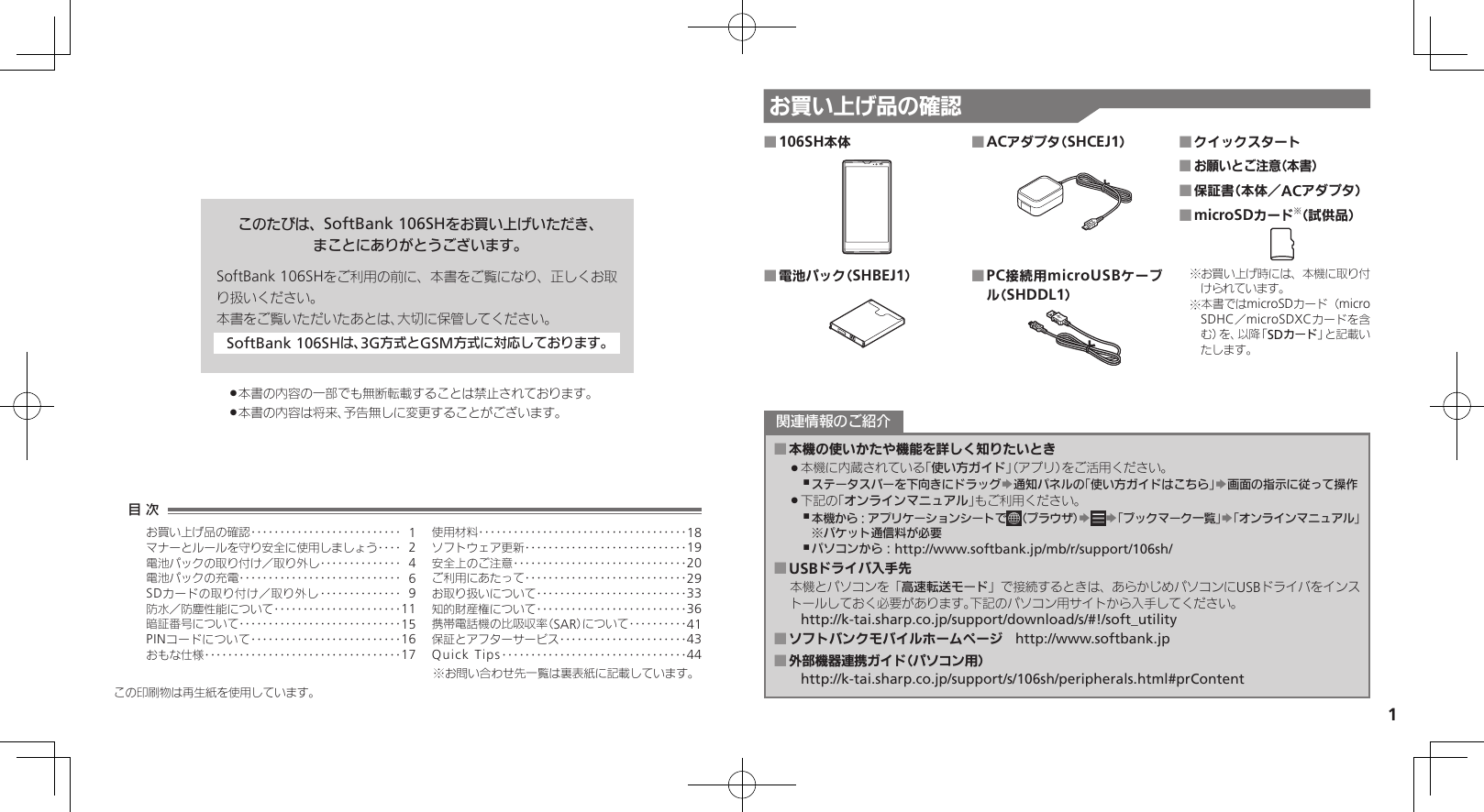 1お買い上げ品の確認このたびは、SoftBank 106SHをお買い上げいただき、まことにありがとうございます。SoftBank 106SHをご利用の前に、本書をご覧になり、正しくお取り扱いください。本書をご覧いただいたあとは、大切に保管してください。SoftBank 106SHは、3G方式とGSM方式に対応しております。本書の内容の一部でも無断転載することは禁止されております。 .本書の内容は将来、予告無しに変更することがございます。 .106SH本体 ■電池パック（SHBEJ1） ■ACアダプタ（SHCEJ1） ■PC接続用microUSBケーブ ■ル（SHDDL1）クイックスタート ■お願いとご注意（本書） ■保証書（本体／ACアダプタ） ■microSDカード ■※（試供品）お買い上げ時には、本機に取り付※けられています。本書ではmicroSDカード（micro※SDHC／microSDXCカードを含む）を、以降「SDカード」と記載いたします。本機の使いかたや機能を詳しく知りたいとき ■本機に内蔵されている「 .使い方ガイド」（アプリ）をご活用ください。ステータスバーを下向きにドラッグ ,S通知パネルの「使い方ガイドはこちら」S画面の指示に従って操作下記の「 .オンラインマニュアル」もご利用ください。本機から：アプリケーションシートで ,（ブラウザ）SS「ブックマーク一覧」S「オンラインマニュアル」※パケット通信料が必要パソコンから： ,http://www.softbank.jp/mb/r/support/106sh/USBドライバ入手先 ■本機とパソコンを「高速転送モード」で接続するときは、あらかじめパソコンにUSBドライバをインストールしておく必要があります。下記のパソコン用サイトから入手してください。http://k-tai.sharp.co.jp/support/download/s/#!/soft_utilityソフトバンクモバイルホームページ ■　http://www.softbank.jp外部機器連携ガイド（パソコン用） ■http://k-tai.sharp.co.jp/support/s/106sh/peripherals.html#prContent関連情報のご紹介この印刷物は再生紙を使用しています。目 次お買い上げ品の確認‥‥‥‥‥‥‥‥‥‥‥‥‥ 1マナーとルールを守り安全に使用しましょう ‥‥ 2電池パックの取り付け／取り外し‥‥‥‥‥‥‥ 4電池パックの充電 ‥‥‥‥‥‥‥‥‥‥‥‥‥‥ 6SDカードの取り付け／取り外し ‥‥‥‥‥‥‥ 9防水／防塵性能について‥‥‥‥‥‥‥‥‥‥‥11暗証番号について ‥‥‥‥‥‥‥‥‥‥‥‥‥‥15PINコードについて‥‥‥‥‥‥‥‥‥‥‥‥‥16おもな仕様 ‥‥‥‥‥‥‥‥‥‥‥‥‥‥‥‥‥17使用材料 ‥‥‥‥‥‥‥‥‥‥‥‥‥‥‥‥‥‥18ソフトウェア更新 ‥‥‥‥‥‥‥‥‥‥‥‥‥‥19安全上のご注意 ‥‥‥‥‥‥‥‥‥‥‥‥‥‥‥20ご利用にあたって ‥‥‥‥‥‥‥‥‥‥‥‥‥‥29お取り扱いについて‥‥‥‥‥‥‥‥‥‥‥‥‥33知的財産権について‥‥‥‥‥‥‥‥‥‥‥‥‥36携帯電話機の比吸収率（SAR）について‥‥‥‥‥41保証とアフターサービス‥‥‥‥‥‥‥‥‥‥‥43Quick Tips ‥‥‥‥‥‥‥‥‥‥‥‥‥‥‥‥44※お問い合わせ先一覧は裏表紙に記載しています。