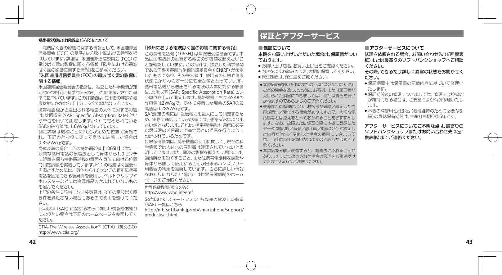 42 43携帯電話機の比吸収率（SAR）について　電波ばく露の影響に関する情報として、米国連邦通信委員会（FCC）の基準および欧州における情報を掲載しています。詳細は「米国連邦通信委員会（FCC）の電波ばく露の影響に関する情報」「欧州における電波ばく露の影響に関する情報」をご参照ください。「米国連邦通信委員会（FCC）の電波ばく露の影響に関する情報」米国連邦通信委員会の指針は、独立した科学機関が定期的かつ周到に科学的研究を行った結果策定された基準に基づいています。この許容値は、使用者の年齢や健康状態にかかわらず十分に安全な値となっています。携帯電話機から送出される電波の人体に対する影響は、比吸収率（SAR: Speciﬁc Absorption Rate）という単位を用いて測定します。FCCで定められているSARの許容値は、1.6W/kgとなっています。測定試験は機種ごとにFCCが定めた位置で実施され、下記のとおりに従って身体に装着した場合は0.352W/kgです。身体装着の場合：この携帯電話機【106SH】では、一般的な携帯電話の装着法として身体から1.0センチに距離を保ち携帯電話機の背面を身体に向ける位置で測定試験を実施しています。FCCの電波ばく露要件を満たすためには、身体から1.0センチの距離に携帯電話を固定できる装身具を使用し、ベルトクリップやホルスターなどには金属部品の含まれていないものを選んでください。上記の条件に該当しない装身具は、FCCの電波ばく露要件を満たさない場合もあるので使用を避けてください。比吸収率（SAR）に関するさらに詳しい情報をお知りになりたい場合は下記のホームページを参照してください。CTIA-The Wireless Association® （CTIA） （英文のみ） http://www.ctia.org/「欧州における電波ばく露の影響に関する情報」この携帯電話機【106SH】は無線送受信機器です。本品は国際指針の推奨する電波の許容値を超えないことを確認しています。この指針は、独立した科学機関である国際非電離放射線防護委員会（ICNIRP）が策定したものであり、その許容値は、使用者の年齢や健康状態にかかわらず十分に安全な値となっています。 携帯電話機から送出される電波の人体に対する影響は、比吸収率（SAR: Speciﬁc Absorption  Rate）という単位を用いて測定します。携帯機器におけるSARの許容値は2W/kgで、身体に装着した場合のSARの最高値は0.285W/kgです。SAR測定の際には、送信電力を最大にして測定するため、実際に通話している状態では、通常SARはより小さい値となります。これは、携帯電話機は、通信に必要な最低限の送信電力で基地局との通信を行うように設計されているためです。世界保健機関は、携帯機器の使用に関して、現在の科学情報では人体への悪影響は確認されていないと表明しています。また、電波の影響を抑えたい場合には、通話時間を短くすること、または携帯電話機を頭部や身体から離して使用することが出来るハンズフリー用機器の利用を推奨しています。さらに詳しい情報をお知りになりたい場合には世界保健機関のホームページをご参照ください。世界保健機関（英文のみ）     http://www.who.int/emfSoftBank スマートフォン 各機種の電波比吸収率（SAR） 一覧はこちら     http://mb.softbank.jp/mb/smartphone/support/product/sar.html保証とアフターサービス保証について ■本機をお買い上げいただいた場合は、保証書がついております。お買い上げ店名、お買い上げ日をご確認ください。 .内容をよくお読みのうえ、大切に保管してください。 .保証期間は、保証書をご覧ください。 .本製品の故障、誤作動または不具合などにより、通話 .などの機会を逸したために、お客様、または第三者が受けられた損害につきましては、当社は責任を負いかねますのであらかじめご了承ください。故障または修理により、お客様が登録／設定した内 .容が消失／変化する場合がありますので、大切な電話帳などは控えをとっておかれることをおすすめします。なお、故障または修理の際に本機に登録したデータ（電話帳／音楽／静止画／動画など）や設定した内容が消失／変化した場合の損害につきましては、当社は責任を負いかねますのであらかじめご了承ください。本製品を分解／改造すると、電波法にふれることが .あります。また、改造された場合は修理をお引き受けできませんので、ご注意ください。アフターサービスについて ■修理を依頼される場合、お問い合わせ先（A裏表紙）または最寄りのソフトバンクショップへご相談ください。その際、できるだけ詳しく異常の状態をお聞かせください。保証期間中は保証書の記載内容に基づいて修理い .たします。保証期間後の修理につきましては、修理により機能 .が維持できる場合は、ご要望により有償修理いたします。本機の補修用性能部品（機能維持のために必要な部 .品）の最低保有期間は、生産打ち切り後6年です。アフターサービスについてご不明な点は、最寄りのソフトバンクショップまたはお問い合わせ先（A裏表紙）までご連絡ください。