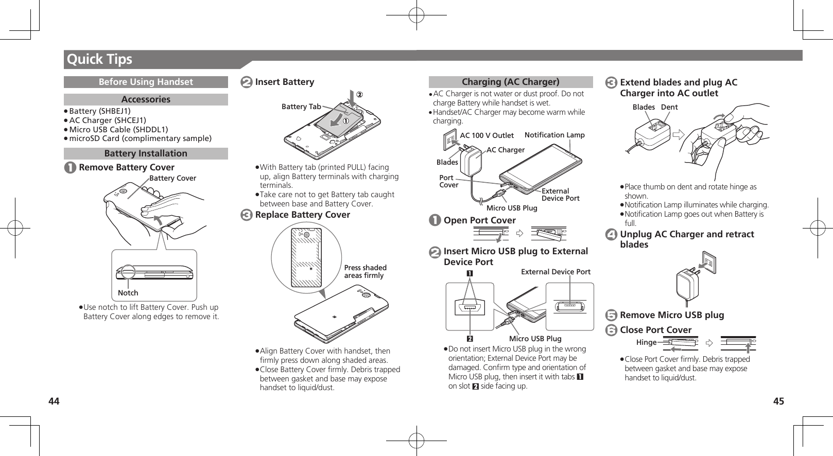 44 45Quick TipsCharging (AC Charger)AC Charger is not water or dust proof. Do not • charge Battery while handset is wet.Handset/AC Charger may become warm while • charging.External Device PortPort CoverNotification LampAC 100 V OutletAC ChargerBladesMicro USB Plug 1 Open Port Cover 2 Insert Micro USB plug to External Device Port21External Device PortMicro USB PlugDo not insert Micro USB plug in the wrong  .orientation; External Device Port may be damaged. Conﬁrm type and orientation of Micro USB plug, then insert it with tabs 1 on slot 2 side facing up. 3 Extend blades and plug AC Charger into AC outletDentBladesPlace thumb on dent and rotate hinge as  .shown.Notiﬁcation Lamp illuminates while charging. .Notiﬁcation Lamp goes out when Battery is  .full. 4 Unplug AC Charger and retract blades 5 Remove Micro USB plug 6 Close Port CoverHingeClose Port Cover ﬁrmly. Debris trapped  .between gasket and base may expose handset to liquid/dust.Before Using HandsetAccessoriesBattery (SHBEJ1) .AC Charger (SHCEJ1) .Micro USB Cable (SHDDL1) .microSD Card (complimentary sample) .Battery Installation 1 Remove Battery CoverBattery CoverNotchUse notch to lift Battery Cover. Push up  .Battery Cover along edges to remove it. 2 Insert BatteryBattery TabWith Battery tab (printed PULL) facing  .up, align Battery terminals with charging terminals.Take care not to get Battery tab caught  .between base and Battery Cover. 3 Replace Battery CoverPress shadedareas firmlyAlign Battery Cover with handset, then  .ﬁrmly press down along shaded areas.Close Battery Cover ﬁrmly. Debris trapped  .between gasket and base may expose handset to liquid/dust.