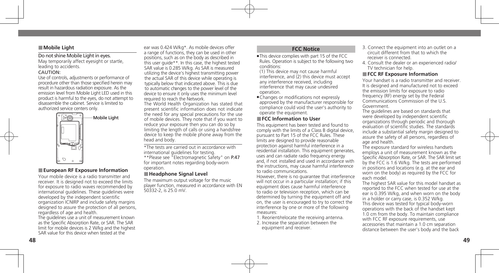 4849Mobile Light ■Do not shine Mobile Light in eyes.May temporarily affect eyesight or startle, leading to accidents.CAUTION:Use of controls, adjustments or performance of  procedure other than those speciﬁed herein may result in hazardous radiation exposure. As the emission level from Mobile Light LED used in this product is harmful to the eyes, do not attempt to  disassemble the cabinet. Service is limited to authorized service centers only.Mobile LightEuropean RF Exposure Information ■Your mobile device is a radio transmitter and receiver. It is designed not to exceed the limits for exposure to radio waves recommended by international guidelines. These guidelines were  developed by the independent scientiﬁc organization ICNIRP and include safety margins designed to assure the protection of all persons, regardless of age and health.The guidelines use a unit of measurement known as the Speciﬁc Absorption Rate, or SAR. The SAR  limit for mobile devices is 2 W/kg and the highest SAR value for this device when tested at the ear was 0.424 W/kg*. As mobile devices offer a range of functions, they can be used in other positions, such as on the body as described in this user guide**. In this case, the highest tested SAR value is 0.285 W/kg. As SAR is measured utilizing the device&apos;s highest transmitting power the actual SAR of this device while operating is typically below that indicated above. This is due to automatic changes to the power level of the device to ensure it only uses the minimum level required to reach the Network. The World Health Organization has stated that  present scientiﬁc information does not indicate the need for any special precautions for the use of mobile devices. They note that if you want to reduce your exposure then you can do so by limiting the length of calls or using a handsfree  device to keep the mobile phone away from the head and body. *The tests are carried out in accordance with international guidelines for testing.**Please see &quot;Electromagnetic Safety&quot; on P.47  for important notes regarding body-worn operation.Headphone Signal Level ■The maximum output voltage for the music player function, measured in accordance with EN 50332-2, is 25.0 mV.FCC NoticeThis device complies with part 15 of the FCC  .Rules. Operation is subject to the following two conditions: (1) This device may not cause harmful interference, and (2) this device must accept  any interference received, including interference that may cause undesired operation.Changes or modiﬁcations not expressly  .approved by the manufacturer responsible for compliance could void the user&apos;s authority to operate the equipment.FCC Information to User ■This equipment has been tested and found to comply with the limits of a Class B digital device, pursuant to Part 15 of the FCC Rules. These limits are designed to provide reasonable protection against harmful interference in a residential installation. This equipment generates, uses and can radiate radio frequency energy and, if not installed and used in accordance with the instructions, may cause harmful interference to radio communications.However, there is no guarantee that interference will not occur in a particular installation; if this equipment does cause harmful interference to radio or television reception, which can be determined by turning the equipment off and on, the user is encouraged to try to correct the interference by one or more of the following measures:1. Reorient/relocate the receiving antenna.2. Increase the separation between the equipment and receiver.3. Connect the equipment into an outlet on a circuit different from that to which the receiver is connected.4. Consult the dealer or an experienced radio/TV technician for help.FCC RF Exposure Information ■Your handset is a radio transmitter and receiver.It is designed and manufactured not to exceed the emission limits for exposure to radio frequency (RF) energy set by the Federal Communications Commission of the U.S. Government.The guidelines are based on standards that were developed by independent scientiﬁc organizations through periodic and thorough evaluation of scientiﬁc studies. The standards include a substantial safety margin designed to assure the safety of all persons, regardless of age and health.The exposure standard for wireless handsets employs a unit of measurement known as the Speciﬁc Absorption Rate, or SAR. The SAR limit set by the FCC is 1.6 W/kg. The tests are performed in positions and locations (e.g. at the ear and worn on the body) as required by the FCC for each model.The highest SAR value for this model handset as reported to the FCC when tested for use at the ear is 0.395 W/kg, and when worn on the body in a holder or carry case, is 0.352 W/kg.This device was tested for typical body-worn operations with the back of the handset kept 1.0 cm from the body. To maintain compliance with FCC RF exposure requirements, use accessories that maintain a 1.0 cm separation distance between the user&apos;s body and the back 