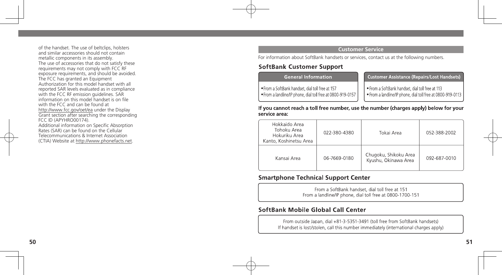 50 51Customer ServiceFor information about SoftBank handsets or services, contact us at the following numbers.of the handset. The use of beltclips, holsters and similar accessories should not contain metallic components in its assembly.The use of accessories that do not satisfy these requirements may not comply with FCC RF exposure requirements, and should be avoided.The FCC has granted an Equipment Authorization for this model handset with all reported SAR levels evaluated as in compliance with the FCC RF emission guidelines. SAR information on this model handset is on ﬁle with the FCC and can be found at  http://www.fcc.gov/oet/ea under the DisplayGrant section after searching the correspondingFCC ID (APYHRO00174).Additional information on Speciﬁc Absorption Rates (SAR) can be found on the Cellular Telecommunications &amp; Internet Association (CTIA) Website at http://www.phonefacts.net.