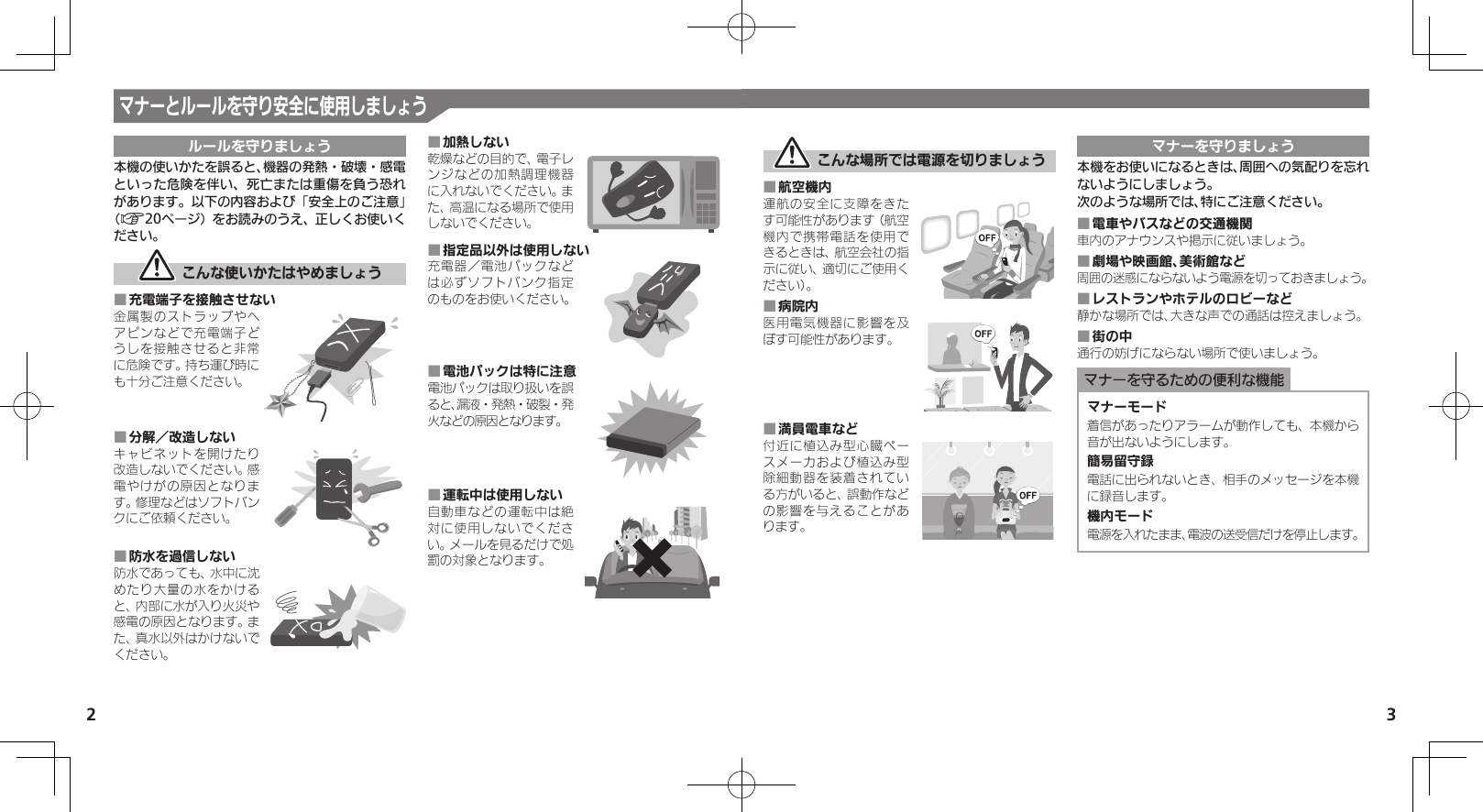 2 3マナーとルールを守り安全に使用しましょうルールを守りましょう本機の使いかたを誤ると、機器の発熱・破壊・感電といった危険を伴い、死亡または重傷を負う恐れがあります。以下の内容および「安全上のご注意」（A20ページ）をお読みのうえ、正しくお使いください。 こんな使いかたはやめましょう充電端子を接触させない ■金属製のストラップやヘアピンなどで充電端子どうしを接触させると非常に危険です。持ち運び時にも十分ご注意ください。分解／改造しない ■キャビネットを開けたり改造しないでください。感電やけがの原因となります。修理などはソフトバンクにご依頼ください。防水を過信しない ■防水であっても、水中に沈めたり大量の水をかけると、内部に水が入り火災や感電の原因となります。また、真水以外はかけないでください。加熱しない ■乾燥などの目的で、電子レンジなどの加熱調理機器に入れないでください。また、高温になる場所で使用しないでください。指定品以外は使用しない ■充電器／電池パックなどは必ずソフトバンク指定のものをお使いください。電池パックは特に注意 ■電池パックは取り扱いを誤ると、漏液・発熱・破裂・発火などの原因となります。運転中は使用しない ■自動車などの運転中は絶対に使用しないでください。メールを見るだけで処罰の対象となります。 こんな場所では電源を切りましょう航空機内 ■運航の安全に支障をきたす可能性があります（航空機内で携帯電話を使用できるときは、航空会社の指示に従い、適切にご使用ください）。病院内 ■医用電気機器に影響を及ぼす可能性があります。満員電車など ■付近に植込み型心臓ペースメーカおよび植込み型除細動器を装着されている方がいると、誤動作などの影響を与えることがあります。マナーを守りましょう本機をお使いになるときは、周囲への気配りを忘れないようにしましょう。次のような場所では、特にご注意ください。電車やバスなどの交通機関 ■車内のアナウンスや掲示に従いましょう。劇場や映画館、美術館など ■周囲の迷惑にならないよう電源を切っておきましょう。レストランやホテルのロビーなど ■静かな場所では、大きな声での通話は控えましょう。街の中 ■通行の妨げにならない場所で使いましょう。マナーを守るための便利な機能マナーモード着信があったりアラームが動作しても、本機から音が出ないようにします。簡易留守録電話に出られないとき、相手のメッセージを本機に録音します。機内モード電源を入れたまま、電波の送受信だけを停止します。