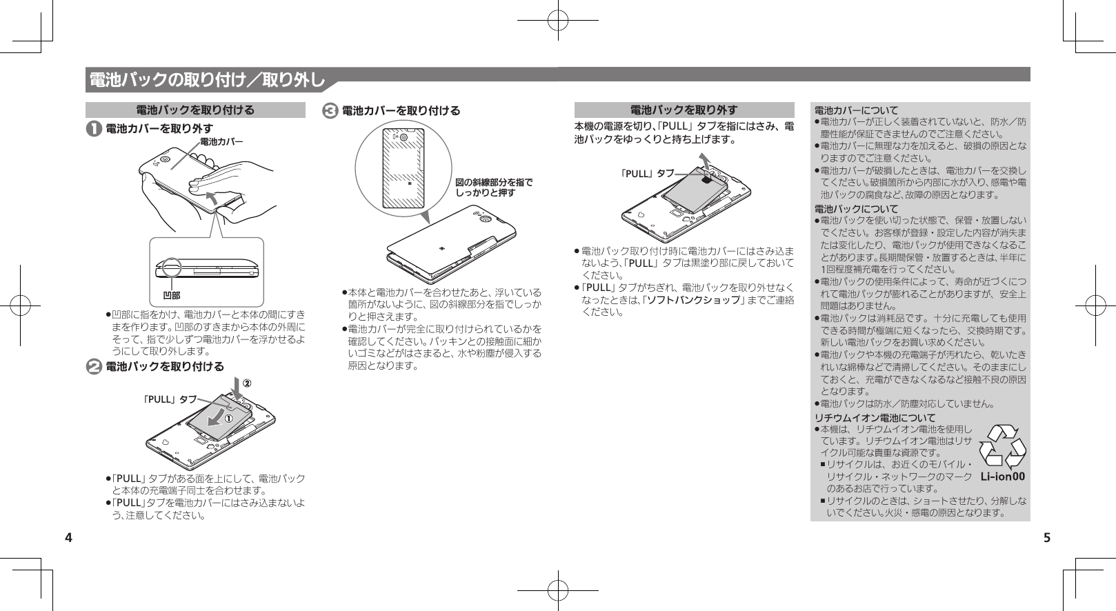 54電池パックを取り外す本機の電源を切り、「PULL」タブを指にはさみ、電池パックをゆっくりと持ち上げます。ǃPULLǄɇɞ電池パック取り付け時に電池カバーにはさみ込ま .ないよう、「PULL」タブは黒塗り部に戻しておいてください。「 .PULL」タブがちぎれ、電池パックを取り外せなくなったときは、「ソフトバンクショップ」までご連絡ください。電池カバーについて電池カバーが正しく装着されていないと、防水／防 .塵性能が保証できませんのでご注意ください。電池カバーに無理な力を加えると、破損の原因とな .りますのでご注意ください。電池カバーが破損したときは、電池カバーを交換し .てください。破損箇所から内部に水が入り、感電や電池パックの腐食など、故障の原因となります。電池パックについて電池パックを使い切った状態で、保管・放置しない .でください。お客様が登録・設定した内容が消失または変化したり、電池パックが使用できなくなることがあります。長期間保管・放置するときは、半年に1回程度補充電を行ってください。電池パックの使用条件によって、寿命が近づくにつ .れて電池パックが膨れることがありますが、安全上問題はありません。電池パックは消耗品です。十分に充電しても使用 .できる時間が極端に短くなったら、交換時期です。 新しい電池パックをお買い求めください。電池パックや本機の充電端子が汚れたら、乾いたき .れいな綿棒などで清掃してください。そのままにしておくと、充電ができなくなるなど接触不良の原因となります。電池パックは防水／防塵対応していません。 .リチウムイオン電池について本機は、リチウムイオン電池を使用し .ています。リチウムイオン電池はリサイクル可能な貴重な資源です。リサイクルは、お近くのモバイル・ ,リサイクル・ネットワークのマークのあるお店で行っています。リサイクルのときは、ショートさせたり、分解しな ,いでください。火災・感電の原因となります。電池パックの取り付け／取り外し電池パックを取り付ける 1 電池カバーを取り外すի⤴⯍ᖆȳɘʀ凹部に指をかけ、電池カバーと本体の間にすき .まを作ります。凹部のすきまから本体の外周にそって、指で少しずつ電池カバーを浮かせるようにして取り外します。 2 電池パックを取り付けるǃPULLǄɇɞ「 .PULL」タブがある面を上にして、電池パックと本体の充電端子同士を合わせます。「 .PULL」タブを電池カバーにはさみ込まないよう、注意してください。 3 電池カバーを取り付けるࡖǽᄩἠ⤴ոȡ࿀ǶǦǲǚșǷྍǨ本体と電池カバーを合わせたあと、浮いている .箇所がないように、図の斜線部分を指でしっかりと押さえます。電池カバーが完全に取り付けられているかを .確認してください。パッキンとの接触面に細かいゴミなどがはさまると、水や粉塵が侵入する原因となります。