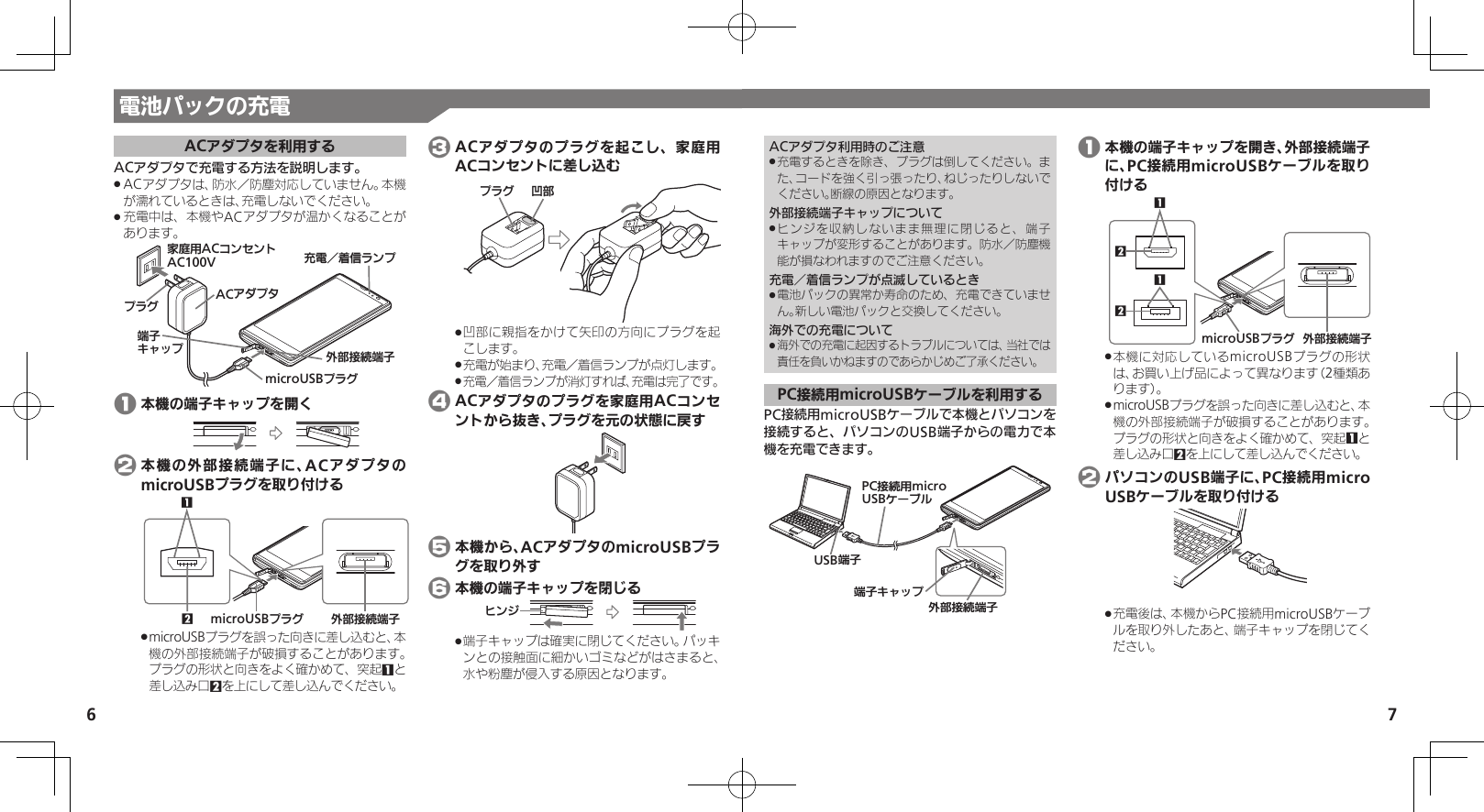 7ACアダプタを利用するACアダプタで充電する方法を説明します。ACアダプタは、防水／防塵対応していません。本機 .が濡れているときは、充電しないでください。充電中は、本機やACアダプタが温かくなることが .あります。ঋ⤴ယỮᴻ੿ᴻ੿ȵɫɋɟӛ⯍⾾᭭Јɱɻɟૐಖ᧸ACȻɻɃɻɐAC100VACȪɈɟɇɟɱȸmicroUSBɟɱȸ 1 本機の端子キャップを開く 2 本機の外部接続端子に、ACアダプタのmicroUSBプラグを取り付けるঋ⤴ယỮᴻ੿microUSBɟɱȸ21microUSBプラグを誤った向きに差し込むと、本 .機の外部接続端子が破損することがあります。プラグの形状と向きをよく確かめて、突起1と差し込み口2を上にして差し込んでください。 3 ACアダプタのプラグを起こし、家庭用ACコンセントに差し込むի⤴ɟɱȸ凹部に親指をかけて矢印の方向にプラグを起 .こします。充電が始まり、充電／着信ランプが点灯します。 .充電／着信ランプが消灯すれば、充電は完了です。 . 4 ACアダプタのプラグを家庭用ACコンセントから抜き、プラグを元の状態に戻す 5 本機から、ACアダプタのmicroUSBプラグを取り外す 6 本機の端子キャップを閉じるɚɻɀ端子キャップは確実に閉じてください。パッキ .ンとの接触面に細かいゴミなどがはさまると、水や粉塵が侵入する原因となります。ACアダプタ利用時のご注意充電するときを除き、プラグは倒してください。ま .た、コードを強く引っ張ったり、ねじったりしないでください。断線の原因となります。外部接続端子キャップについてヒンジを収納しないまま無理に閉じると、端子 .キャップが変形することがあります。防水／防塵機能が損なわれますのでご注意ください。充電／着信ランプが点滅しているとき電池パックの異常か寿命のため、充電できていませ .ん。新しい電池パックと交換してください。海外での充電について海外での充電に起因するトラブルについては、当社では .責任を負いかねますのであらかじめご了承ください。PC接続用microUSBケーブルを利用するPC接続用microUSBケーブルで本機とパソコンを接続すると、パソコンのUSB端子からの電力で本機を充電できます。ঋ⤴ယỮᴻ੿ᴻ੿ȵɫɋɟPCယỮ᧸microUSBȹʀɞɳUSBᴻ੿ 1 本機の端子キャップを開き、外部接続端子に、PC接続用microUSBケーブルを取り付ける1221microUSBɟɱȸ ঋ⤴ယỮᴻ੿本機に対応しているmicroUSBプラグの形状 .は、お買い上げ品によって異なります（2種類あります）。 microUSBプラグを誤った向きに差し込むと、本 .機の外部接続端子が破損することがあります。プラグの形状と向きをよく確かめて、突起1と差し込み口2を上にして差し込んでください。 2 パソコンのUSB端子に、PC接続用micro USBケーブルを取り付ける充電後は、本機からPC接続用microUSBケーブ .ルを取り外したあと、端子キャップを閉じてください。電池パックの充電6