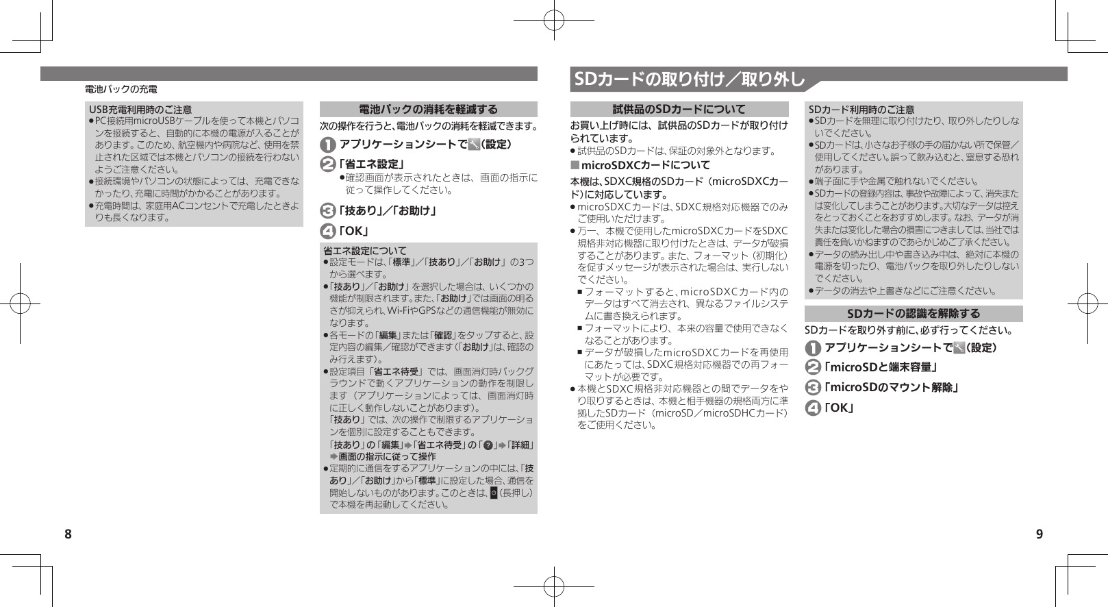 8 9電池パックの充電 SDカードの取り付け／取り外し試供品のSDカードについてお買い上げ時には、試供品のSDカードが取り付けられています。試供品のSDカードは、保証の対象外となります。 .microSDXCカードについて ■本機は、SDXC規格のSDカード（microSDXCカード）に対応しています。microSDXCカードは、SDXC規格対応機器でのみ .ご使用いただけます。万一、本機で使用したmicroSDXCカードをSDXC .規格非対応機器に取り付けたときは、データが破損することがあります。また、フォーマット（初期化）を促すメッセージが表示された場合は、実行しないでください。フォーマットすると、microSDXCカード内の ,データはすべて消去され、異なるファイルシステムに書き換えられます。フォーマットにより、本来の容量で使用できなく ,なることがあります。データが破損したmicroSDXCカードを再使用 ,にあたっては、SDXC規格対応機器での再フォーマットが必要です。本機とSDXC規格非対応機器との間でデータをや .り取りするときは、本機と相手機器の規格両方に準拠したSDカード（microSD／microSDHCカード）をご使用ください。SDカード利用時のご注意SDカードを無理に取り付けたり、取り外したりしな .いでください。SDカードは、小さなお子様の手の届かない所で保管／  .使用してください。誤って飲み込むと、窒息する恐れがあります。端子面に手や金属で触れないでください。 .SDカードの登録内容は、事故や故障によって、消失また .は変化してしまうことがあります。大切なデータは控えをとっておくことをおすすめします。なお、データが消失または変化した場合の損害につきましては、当社では責任を負いかねますのであらかじめご了承ください。データの読み出し中や書き込み中は、絶対に本機の .電源を切ったり、電池パックを取り外したりしないでください。データの消去や上書きなどにご注意ください。 .SDカードの認識を解除するSDカードを取り外す前に、必ず行ってください。 1 アプリケーションシートで （設定） 2 「microSDと端末容量」 3 「microSDのマウント解除」 4 「OK」USB充電利用時のご注意PC接続用microUSBケーブルを使って本機とパソコ .ンを接続すると、自動的に本機の電源が入ることがあります。このため、航空機内や病院など、使用を禁止された区域では本機とパソコンの接続を行わないようご注意ください。接続環境やパソコンの状態によっては、充電できな .かったり、充電に時間がかかることがあります。充電時間は、家庭用ACコンセントで充電したときよ .りも長くなります。電池パックの消耗を軽減する次の操作を行うと、電池パックの消耗を軽減できます。 1 アプリケーションシートで （設定）  2 「省エネ設定」確認画面が表示されたときは、画面の指示に .従って操作してください。 3 「技あり」／「お助け」 4 「OK」省エネ設定について設定モードは、「 .標準」／「技あり」／「お助け」の3つから選べます。「 .技あり」／「お助け」を選択した場合は、いくつかの機能が制限されます。また、「お助け」では画面の明るさが抑えられ、Wi-FiやGPSなどの通信機能が無効になります。各モードの「 .編集」または「確認」をタップすると、設定内容の編集／確認ができます（「お助け」は、確認のみ行えます）。設定項目「 .省エネ待受」では、画面消灯時バックグラウンドで動くアプリケーションの動作を制限します（アプリケーションによっては、画面消灯時に正しく動作しないことがあります）。   「技あり」では、次の操作で制限するアプリケーションを個別に設定することもできます。  「技あり」の「編集」S「省エネ待受」の「 」S「詳細」S画面の指示に従って操作定期的に通信をするアプリケーションの中には、「 .技あり」／「お助け」から「標準」に設定した場合、通信を開始しないものがあります。このときは、N（長押し）で本機を再起動してください。