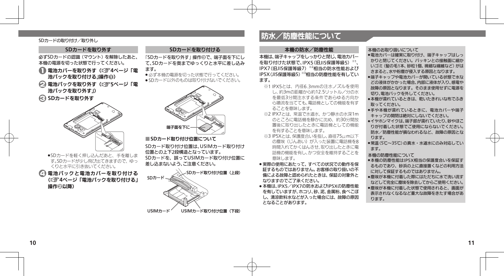 10 11SDカードの取り付け／取り外し 防水／防塵性能について本機の防水／防塵性能本機は、端子キャップをしっかりと閉じ、電池カバーを取り付けた状態で、IPX5（旧JIS保護等級5）※1、IPX7（旧JIS保護等級7）※2相当の防水性能およびIP5X（JIS保護等級5）※3相当の防塵性能を有しています。1 IPX5とは、内径6.3mmの注水ノズルを使用※し、約3mの距離から約12.5リットル／分の水を最低3分間注水する条件であらゆる方向から噴流を当てても、電話機としての機能を有することを意味します。2 IPX7とは、常温で水道水、かつ静水の水深1m※のところに電話機を静かに沈め、約30分間放置後に取り出したときに電話機としての機能を有することを意味します。3 IP5Xとは、保護度合いを指し、直径75μm以下※の塵埃（じんあい）が入った装置に電話機を8時間入れてかくはんさせ、取り出したときに電話機の機能を有し、かつ安全を維持することを意味します。実際の使用にあたって、すべての状況での動作を保 .証するものではありません。お客様の取り扱いの不備による故障と認められたときは、保証の対象外となりますのでご了承ください。本機は、IPX5／IPX7の防水およびIP5Xの防塵性能 .を有していますが、ホコリ、砂、泥、金属粉、食べこぼし、清涼飲料水などが入った場合には、故障の原因となることがあります。本機のお取り扱いについて電池カバーは確実に取り付け、端子キャップはしっ .かりと閉じてください。パッキンとの接触面に細かいゴミ（髪の毛1本、砂粒1個、微細な繊維など）がはさまると、水や粉塵が侵入する原因となります。端子キャップや電池カバーが開いている状態で水な .どの液体がかかった場合、内部に液体が入り、感電や故障の原因となります。そのまま使用せずに電源を切り、電池パックを外してください。本機が濡れているときは、乾いたきれいな布でふき .取ってください。手や本機が濡れているときに、電池カバーや端子 .キャップの開閉は絶対にしないでください。イヤホンマイクは、端子部が濡れていたり、砂やほこ .りが付着した状態でご使用にならないでください。防水／防塵性能が損なわれるなど、故障の原因となります。常温（5℃～35℃）の真水・水道水にのみ対応してい .ます。本機の防塵性能について本機の防塵性能はIP5X相当の保護度合いを保証す .るものであり、砂浜の上に直接置くなどの利用方法に対して保証するものではありません。塵埃が本機に付着した際にはただちに水で洗い流す .などして完全に塵埃を除去してからご使用ください。塵埃が本機に付着した状態で使用されると、画面が .表示されなくなるなど重大な故障をきたす場合があります。SDカードを取り外す必ずSDカードの認識（マウント）を解除したあと、本機の電源を切った状態で行ってください。 1 電池カバーを取り外す（A4ページ「電池パックを取り付ける」操作1） 2 電池パックを取り外す（A5ページ「電池パックを取り外す」） 3 SDカードを取り外すSDカードを軽く押し込んだあと、手を離しま .す。SDカードが少し飛び出てきますので、ゆっくりと水平に引き抜いてください。 4 電池パックと電池カバーを取り付ける（A4ページ「電池パックを取り付ける」操作2以降）SDカードを取り付ける「SDカードを取り外す」操作3で、端子面を下にして、SDカードを奥までゆっくりと水平に差し込みます。必ず本機の電源を切った状態で行ってください。 .SDカード以外のものは取り付けないでください。 .ᴻ੿ⰢȡˁǺSDカード取り付け位置について ■SDカード取り付け位置は、USIMカード取り付け位置との上下2段構造となっています。SDカードを、誤ってUSIMカード取り付け位置に差し込まないよう、ご注意ください。SDȳʀɑSDȳʀɑۄș͛ǠΡΈ⾷ˀᔲ⾸USIMȳʀɑۄș͛ǠΡΈ⾷ˁᔲ⾸USIMȳʀɑ