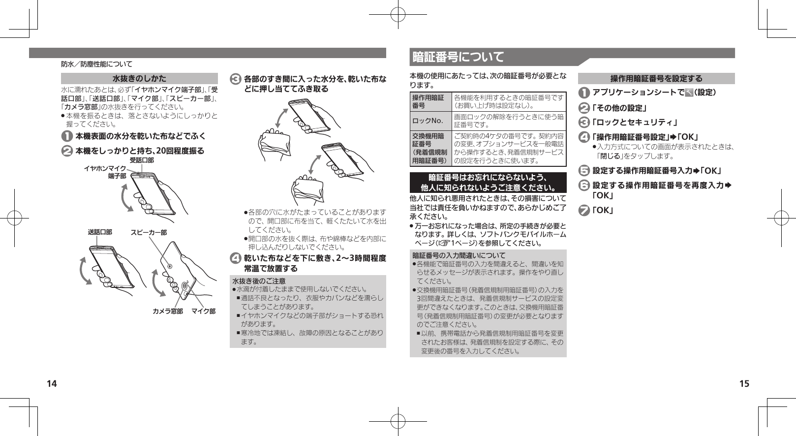 14 15防水／防塵性能について 暗証番号について本機の使用にあたっては、次の暗証番号が必要となります。操作用暗証番号各機能を利用するときの暗証番号です（お買い上げ時は設定なし）。ロックNo. 画面ロックの解除を行うときに使う暗証番号です。交換機用暗証番号 （発着信規制用暗証番号）ご契約時の4ケタの番号です。契約内容の変更、オプションサービスを一般電話から操作するとき、発着信規制サービスの設定を行うときに使います。暗証番号はお忘れにならないよう、他人に知られないようご注意ください。他人に知られ悪用されたときは、その損害について当社では責任を負いかねますので、あらかじめご了承ください。万一お忘れになった場合は、所定の手続きが必要と .なります。詳しくは、ソフトバンクモバイルホームページ（A1ページ）を参照してください。暗証番号の入力間違いについて各機能で暗証番号の入力を間違えると、間違いを知 .らせるメッセージが表示されます。操作をやり直してください。交換機用暗証番号（発着信規制用暗証番号）の入力を .3回間違えたときは、発着信規制サービスの設定変更ができなくなります。このときは、交換機用暗証番号（発着信規制用暗証番号）の変更が必要となりますのでご注意ください。以前、携帯電話から発着信規制用暗証番号を変更 ,されたお客様は、発着信規制を設定する際に、その変更後の番号を入力してください。操作用暗証番号を設定する 1 アプリケーションシートで （設定） 2 「その他の設定」 3 「ロックとセキュリティ」 4 「操作用暗証番号設定」S「OK」入力方式についての画面が表示されたときは、 .「閉じる」をタップします。 5 設定する操作用暗証番号入力S「OK」 6 設定する操作用暗証番号を再度入力S 「OK」 7 「OK」水抜きのしかた水に濡れたあとは、必ず「イヤホンマイク端子部」、「受話口部」、「送話口部」、「マイク部」、「スピーカー部」、「カメラ窓部」の水抜きを行ってください。本機を振るときは、落とさないようにしっかりと .握ってください。 1 本機表面の水分を乾いた布などでふく 2 本機をしっかりと持ち、20回程度振る⢌◊ۑ⤴ȳɩɱ᳷⤴ ɦȬȷ⤴Ɂɜʀȳʀ⤴ۅ◊ۑ⤴ȬɬɣɻɦȬȷᴻ੿⤴ 3 各部のすき間に入った水分を、乾いた布などに押し当ててふき取る各部の穴に水がたまっていることがあります .ので、開口部に布を当て、軽くたたいて水を出してください。開口部の水を抜く際は、布や綿棒などを内部に .押し込んだりしないでください。 4 乾いた布などを下に敷き、2～3時間程度常温で放置する水抜き後のご注意水滴が付着したままで使用しないでください。 .通話不良となったり、衣服やカバンなどを濡らし ,てしまうことがあります。イヤホンマイクなどの端子部がショートする恐れ ,があります。寒冷地では凍結し、故障の原因となることがあり ,ます。