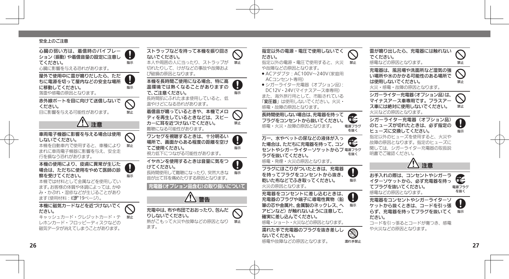 2627安全上のご注意指定以外の電源・電圧で使用しないでください。指定以外の電源・電圧で使用すると、火災や故障などの原因となります。ACアダプタ：AC100V～240V（家庭用 .ACコンセント専用）シガーライター充電器（オプション品）： .DC12V・24V（マイナスアース車専用）また、海外旅行用として、市販されている「変圧器」は使用しないでください。火災・感電・故障の原因となります。長時間使用しない場合は、充電器を持ってプラグをコンセントから抜いてください。感電・火災・故障の原因となります。万一、水やペットの尿などの液体が入った場合は、ただちに充電器を持って、コンセントやシガーライターソケットからプラグを抜いてください。感電・発煙・火災の原因となります。プラグにほこりがついたときは、充電器を持ってプラグをコンセントから抜き、乾いた布などでふき取ってください。火災の原因となります。充電器をコンセントに差し込むときは、充電器のプラグや端子に導電性異物（鉛筆の芯や金属片、金属製のネックレス、ヘアピンなど）が触れないように注意して、確実に差し込んでください。感電・ショート・火災などの原因となります。濡れた手で充電器のプラグを抜き差ししないでください。感電や故障などの原因となります。雷が鳴り出したら、充電器には触れないでください。感電などの原因となります。充電器は、風呂場や洗面所など湿気の強い場所や水のかかる可能性のある場所では使用しないでください。火災・感電・故障の原因となります。シガーライター充電器（オプション品）は、マイナスアース車専用です。プラスアース車には絶対に使用しないでください。火災などの原因となります。シガーライター充電器（オプション品）のヒューズが切れたときは、必ず指定のヒューズに交換してください。指定以外のヒューズを使用すると、火災や故障の原因となります。指定のヒューズに関しては、シガーライター充電器の取扱説明書でご確認ください。 注意お手入れの際は、コンセントやシガーライターソケットから、必ず充電器を持ってプラグを抜いてください。感電などの原因となります。充電器をコンセントやシガーライターソケットから抜くときは、コードを引っ張らず、充電器を持ってプラグを抜いてください。コードを引っ張るとコードが傷つき、感電や火災などの原因となります。499887444898心臓の弱い方は、着信時のバイブレーション（振動）や着信音量の設定に注意してください。心臓に影響を与える恐れがあります。屋外で使用中に雷が鳴りだしたら、ただちに電源を切って屋内などの安全な場所に移動してください。落雷や感電の原因となります。赤外線ポートを目に向けて送信しないでください。目に影響を与える可能性があります。 注意車両電子機器に影響を与える場合は使用しないでください。本機を自動車内で使用すると、車種によりまれに車両電子機器に影響を与え、安全走行を損なう恐れがあります。本機の使用により、皮膚に異常が生じた場合は、ただちに使用をやめて医師の診察を受けてください。本機では材料として金属などを使用しています。お客様の体質や体調によっては、かゆみ・かぶれ・湿疹などが生じることがあります（使用材料：A19ページ）。本機に磁気カードなどを近づけないでください。キャッシュカード・クレジットカード・テレホンカード・フロッピーディスクなどの磁気データが消えてしまうことがあります。ストラップなどを持って本機を振り回さないでください。本人や周囲の人に当ったり、ストラップが切れたりして、けがなどの事故や故障および破損の原因となります。本機を長時間ご使用になる場合、特に高温環境では熱くなることがありますので、ご注意ください。長時間肌にふれたまま使用していると、低温やけどになる恐れがあります。着信音が鳴っているときや、本機でメロディを再生しているときなどは、スピーカーに耳を近づけないでください。難聴になる可能性があります。ワンセグを視聴するときは、十分明るい場所で、画面からある程度の距離を空けてご使用ください。視力低下につながる可能性があります。イヤホンを使用するときは音量に気をつけてください。長時間使用して難聴になったり、突然大きな音が出て耳を痛めたりする原因となります。充電器（オプション品含む）の取り扱いについて 警告充電中は、布や布団でおおったり、包んだりしないでください。熱がこもって火災や故障などの原因となります。884484484884